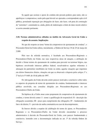 101
Se aquele que assinou o ajuste de conduta não possuía poderes para tanto, não se
aperfeiçoa o compromisso, razão pela qual deverá ser ajuizada a correspondente ação civil
pública, postulando reparação por obrigações de fazer, não fazer, sob pena de cominação
de “astreintes”, cumulando-se, ainda, pleito de indenização a título de dano moral coletivo
se assim entender pertinente.
3.10. Normas administrativas editadas no âmbito da Advocacia Geral da União a
respeito do assunto. Implicações
No que diz respeito ao tema “termo de compromisso de ajustamento de conduta”, o
Procurador-Geral da União editou, inicialmente, a Ordem de Serviço 10 de 25 de março de
2.008.
Pelo teor da referida normativa, é facultado aos Procuradores-Regionais e
Procuradores-Chefes da União, nas suas respectivas áreas de atuação, a atribuição de
decidir e firmar termos de ajustamento de conduta para prevenir ou terminar litígios, nas
hipóteses envolvendo interesse público federal, ressalvando-se aquelas referentes à
alienação do patrimônio imobiliário da União ou então, aquelas situações que importem
em efeitos financeiros diretos, situações em que se observará o disposto pelos artigos 1º e
2º da Lei nº 9.469, de 10 de julho de 1997.
Os Advogados da União deverão emitir parecer motivado e conclusivo sobre todos
os aspectos da proposta de termo de ajustamento de conduta, fundamentando o interesse
público envolvido, nas consultas dirigidas aos Procuradores-Regionais ou aos
Procuradores-Chefes da União.
Na hipótese de a União atuar como proponente de compromisso de ajustamento de
conduta, o termo deverá conter: I - nome e qualificação do responsável; II - descrição das
obrigações assumidas; III - prazo para cumprimento das obrigações; IV - fundamentos de
fato e de direito; V - previsão de multa cominatória no caso de descumprimento.
Se houver dúvida a respeito da celebração do termo de ajuste, os Procuradores-
Regionais e os Procuradores-Chefes da União deverão encaminhar o processo
administrativo à decisão do Procurador-Geral da União, com parecer fundamentado e
conclusivo, instruído com a documentação indicada no art. 3º da referida Ordem de
Serviço.
 