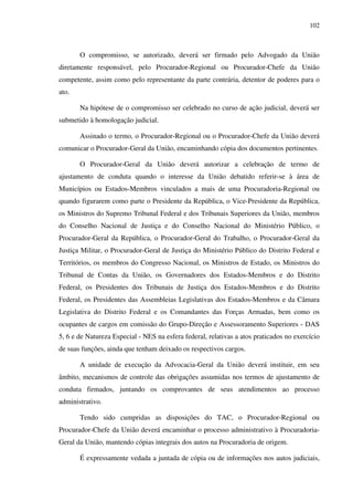 102
O compromisso, se autorizado, deverá ser firmado pelo Advogado da União
diretamente responsável, pelo Procurador-Regional ou Procurador-Chefe da União
competente, assim como pelo representante da parte contrária, detentor de poderes para o
ato.
Na hipótese de o compromisso ser celebrado no curso de ação judicial, deverá ser
submetido à homologação judicial.
Assinado o termo, o Procurador-Regional ou o Procurador-Chefe da União deverá
comunicar o Procurador-Geral da União, encaminhando cópia dos documentos pertinentes.
O Procurador-Geral da União deverá autorizar a celebração de termo de
ajustamento de conduta quando o interesse da União debatido referir-se à área de
Municípios ou Estados-Membros vinculados a mais de uma Procuradoria-Regional ou
quando figurarem como parte o Presidente da República, o Vice-Presidente da República,
os Ministros do Supremo Tribunal Federal e dos Tribunais Superiores da União, membros
do Conselho Nacional de Justiça e do Conselho Nacional do Ministério Público, o
Procurador-Geral da República, o Procurador-Geral do Trabalho, o Procurador-Geral da
Justiça Militar, o Procurador-Geral de Justiça do Ministério Público do Distrito Federal e
Territórios, os membros do Congresso Nacional, os Ministros de Estado, os Ministros do
Tribunal de Contas da União, os Governadores dos Estados-Membros e do Distrito
Federal, os Presidentes dos Tribunais de Justiça dos Estados-Membros e do Distrito
Federal, os Presidentes das Assembleias Legislativas dos Estados-Membros e da Câmara
Legislativa do Distrito Federal e os Comandantes das Forças Armadas, bem como os
ocupantes de cargos em comissão do Grupo-Direção e Assessoramento Superiores - DAS
5, 6 e de Natureza Especial - NES na esfera federal, relativas a atos praticados no exercício
de suas funções, ainda que tenham deixado os respectivos cargos.
A unidade de execução da Advocacia-Geral da União deverá instituir, em seu
âmbito, mecanismos de controle das obrigações assumidas nos termos de ajustamento de
conduta firmados, juntando os comprovantes de seus atendimentos ao processo
administrativo.
Tendo sido cumpridas as disposições do TAC, o Procurador-Regional ou
Procurador-Chefe da União deverá encaminhar o processo administrativo à Procuradoria-
Geral da União, mantendo cópias integrais dos autos na Procuradoria de origem.
É expressamente vedada a juntada de cópia ou de informações nos autos judiciais,
 