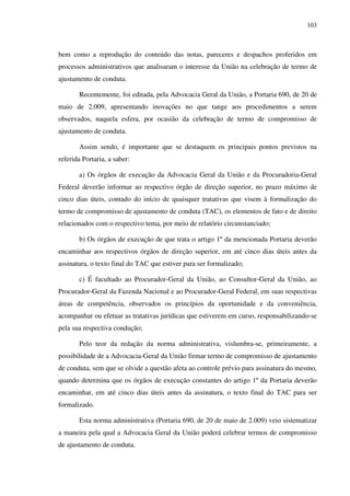 103
bem como a reprodução do conteúdo das notas, pareceres e despachos proferidos em
processos administrativos que analisaram o interesse da União na celebração de termo de
ajustamento de conduta.
Recentemente, foi editada, pela Advocacia Geral da União, a Portaria 690, de 20 de
maio de 2.009, apresentando inovações no que tange aos procedimentos a serem
observados, naquela esfera, por ocasião da celebração de termo de compromisso de
ajustamento de conduta.
Assim sendo, é importante que se destaquem os principais pontos previstos na
referida Portaria, a saber:
a) Os órgãos de execução da Advocacia Geral da União e da Procuradoria-Geral
Federal deverão informar ao respectivo órgão de direção superior, no prazo máximo de
cinco dias úteis, contado do início de quaisquer tratativas que visem à formalização do
termo de compromisso de ajustamento de conduta (TAC), os elementos de fato e de direito
relacionados com o respectivo tema, por meio de relatório circunstanciado;
b) Os órgãos de execução de que trata o artigo 1º da mencionada Portaria deverão
encaminhar aos respectivos órgãos de direção superior, em até cinco dias úteis antes da
assinatura, o texto final do TAC que estiver para ser formalizado;
c) É facultado ao Procurador-Geral da União, ao Consultor-Geral da União, ao
Procurador-Geral da Fazenda Nacional e ao Procurador-Geral Federal, em suas respectivas
áreas de competência, observados os princípios da oportunidade e da conveniência,
acompanhar ou efetuar as tratativas jurídicas que estiverem em curso, responsabilizando-se
pela sua respectiva condução;
Pelo teor da redação da norma administrativa, vislumbra-se, primeiramente, a
possibilidade de a Advocacia-Geral da União firmar termo de compromisso de ajustamento
de conduta, sem que se olvide a questão afeta ao controle prévio para assinatura do mesmo,
quando determina que os órgãos de execução constantes do artigo 1º da Portaria deverão
encaminhar, em até cinco dias úteis antes da assinatura, o texto final do TAC para ser
formalizado.
Esta norma administrativa (Portaria 690, de 20 de maio de 2.009) veio sistematizar
a maneira pela qual a Advocacia Geral da União poderá celebrar termos de compromisso
de ajustamento de conduta.
 