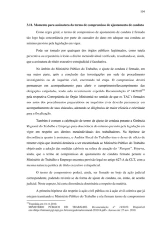 104
3.11. Momento para assinatura do termo de compromisso de ajustamento de conduta
Como regra geral, o termo de compromisso de ajustamento de conduta é firmado
tão logo haja concordância por parte do causador do dano em adequar sua conduta ao
mínimo previsto pela legislação em vigor.
Pode ser tomado por quaisquer dos órgãos públicos legitimados, como tutela
preventiva ou reparatória à lesão a direito metaindividual verificado, ressaltando-se, ainda,
que a assinatura do título executivo extrajudicial é facultativa.
No âmbito do Ministério Público do Trabalho, o ajuste de conduta é firmado, em
sua maior parte, após a conclusão das investigações em sede de procedimento
investigatório ou de inquérito civil, encerrando tal etapa. O compromisso deverá
permanecer em acompanhamento para aferir o cumprimento/descumprimento das
obrigações estipuladas, tendo sido recentemente expedida Recomendação nº 14/2010154
pela respectiva Corregedoria do Órgão Ministerial no sentido de que os TAC´s firmados
nos autos dos procedimentos preparatórios ou inquéritos civis deverão permanecer em
acompanhamento de suas cláusulas, adotando-se diligências de maior eficácia e celeridade
para a fiscalização.
Também é comum a celebração de termo de ajuste de conduta perante a Gerência
Regional do Trabalho e Emprego para observância do mínimo previsto pela legislação em
vigor em respeito aos direitos metaindividuais dos trabalhadores. Na hipótese de
discordância quanto à assinatura, o Auditor Fiscal do Trabalho tem o dever de ofício de
remeter cópia que instruirá denúncia a ser encaminhada ao Ministério Público do Trabalho
objetivando a adoção das medidas cabíveis na esfera de atuação do “Parquet”. Frise-se,
ainda, que o termo de compromisso de ajustamento de conduta firmado perante o
Ministério do Trabalho e Emprego encontra previsão legal no artigo 627-A da CLT, com a
mesma natureza jurídica de título executivo extrajudicial.
O termo de compromisso poderá, ainda, ser firmado no bojo da ação judicial
correspondente, podendo revestir-se da forma de ajuste de conduta, ou, então, de acordo
judicial. Neste aspecto, há certa dissonância doutrinária a respeito da matéria.
A primeira hipótese diz respeito à ação civil pública ou à ação civil coletiva que já
estejam tramitando e Ministério Público do Trabalho e réu firmam termo de compromisso
154
Expedida em 18.11.2010.
MINISTÉRIO PÚBLICO DO TRABALHO. Recomendação nº 14/2010. Disponível
em:<https://intranet.pgt.mpt.gov.br/corregedoria/recomend-201014.pdf>. Acesso em: 27 nov. 2010.
 