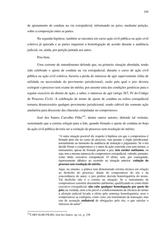 105
de ajustamento de conduta na via extrajudicial, informando ao juízo, mediante petição,
sobre a composição entre as partes.
Na segunda hipótese, também se encontra em curso ação civil pública ou ação civil
coletiva já ajuizada e as partes requerem a homologação de acordo durante a audiência
judicial, ou, ainda, por petição juntada aos autos.
Pois bem.
Uma corrente de entendimento defende que, na primeira situação abordada, tendo
sido celebrado o ajuste de conduta na via extrajudicial, durante o curso de ação civil
pública ou ação civil coletiva, haveria a perda do interesse de agir superveniente (falta de
utilidade ou necessidade do provimento jurisdicional), razão pela qual o juiz deveria
extinguir o processo sem exame do mérito, por ausente uma das condições genéricas para o
regular exercício do direito de ação, a saber, o interesse de agir (artigo 267, IV do Código
de Processo Civil). A celebração de termo de ajuste de conduta na esfera extrajudicial
tornaria desnecessário qualquer provimento jurisdicional, sendo cabível tão somente ação
anulatória para discussão das cláusulas estipuladas no compromisso.
José dos Santos Carvalho Filho155
, dentre outros autores, defende tal vertente,
sustentando que a correta solução para a lide, quando firmado o ajuste de conduta no bojo
da ação civil pública deveria ser a extinção do processo sem resolução do mérito:
“A outra situação possível diz respeito à hipótese em que o compromisso é
firmado pelo réu no curso do processo, mas perante o órgão jurisdicional,
normalmente ao momento da audiência de instrução e julgamento. Se o réu
decide firmar o compromisso e o autor da ação concorda com seus termos, o
instrumento, apesar de firmado perante o juiz, tem caráter autônomo, ou
seja, tem a mesma natureza do compromisso extrajudicial, valendo, portanto,
como título executivo extrajudicial. O efeito, será, por conseguinte,
rigorosamente idêntico ao ocorrido na situação anterior: extinção do
processo sem resolução do mérito.
Aqui, no entanto, a prática tem demonstrado erronia técnica em relação
ao desfecho do processo: diante do compromisso do réu e da
concordância do autor, o juiz profere decisão homologatória do termo.
Tal desfecho não é o correto na situação. Se o instrumento de
compromisso constitui documento autônomo, qualificando-se como título
executivo extrajudicial, não cabe qualquer homologação por parte do
juiz; na verdade, nem a lei prevê o condicionamento de eficácia do termo
à aferição judicial levada a efeito pela sentença homologatória, nem o
compromisso se configura, como visto, em instrumento de transação, mas
sim de assunção unilateral de obrigações pelo réu, o que satisfaz o
interesse do autor”.
155
CARVALHO FILHO, José dos Santos. op. cit., p. 238.
 