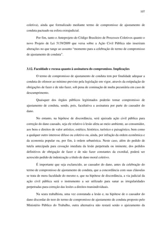 107
coletiva), ainda que formalizado mediante termo de compromisso de ajustamento de
conduta pactuado na esfera extrajudicial.
Por fim, tanto o Anteprojeto do Código Brasileiro de Processos Coletivos quanto o
novo Projeto de Lei 5139/2009 que versa sobre a Ação Civil Pública não inseriram
alterações no que tange ao assunto “momento para a celebração do termo de compromisso
de ajustamento de conduta”.
3.12. Faculdade e recusa quanto à assinatura do compromisso. Implicações
O termo de compromisso de ajustamento de conduta tem por finalidade adequar a
conduta do ofensor ao mínimo previsto pela legislação em vigor, através da estipulação de
obrigações de fazer e de não fazer, sob pena de cominação de multa pecuniária em caso de
descumprimento.
Quaisquer dos órgãos públicos legitimados poderão tomar compromisso de
ajustamento de conduta, sendo, pois, facultativa a assinatura por parte do causador do
dano.
No entanto, na hipótese de discordância, será ajuizada ação civil pública para
correção do dano causado, seja ele relativo à lesão afeta ao meio ambiente, ao consumidor,
aos bens e direitos de valor artístico, estético, histórico, turístico e paisagístico, bem como
a qualquer outro interesse difuso ou coletivo ou, ainda, por infração da ordem econômica e
da economia popular ou, por fim, à ordem urbanística. Neste caso, além do pedido de
tutela antecipada para cessação imediata da lesão perpetrada ou iminente, dos pedidos
definitivos de obrigação de fazer e de não fazer constantes da exordial, poderá ser
acrescido pedido de indenização a título de dano moral coletivo.
É importante que seja esclarecido, ao causador do dano, antes da celebração do
termo de compromisso de ajustamento de conduta, que a concordância com suas cláusulas
se trata de mera faculdade do mesmo e, que na hipótese de discordância, a via judicial da
ação civil pública será o instrumento a ser utilizado para sanar as irregularidades
perpetradas para correção das lesões a direitos transindividuais.
Na seara trabalhista, uma vez constatada a lesão e, na hipótese de o causador do
dano discordar do teor do termo de compromisso de ajustamento de conduta proposto pelo
Ministério Público do Trabalho, outra alternativa não restará senão o ajuizamento da
 