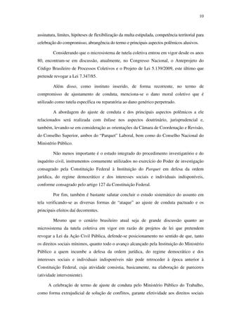 10
assinatura, limites, hipóteses de flexibilização da multa estipulada, competência territorial para
celebração do compromisso, abrangência do termo e principais aspectos polêmicos alusivos.
Considerando que o microsistema de tutela coletiva entrou em vigor desde os anos
80, encontram-se em discussão, atualmente, no Congresso Nacional, o Anteprojeto do
Código Brasileiro de Processos Coletivos e o Projeto de Lei 5.139/2009, este último que
pretende revogar a Lei 7.347/85.
Além disso, como instituto inserido, de forma recorrente, no termo de
compromisso de ajustamento de conduta, menciona-se o dano moral coletivo que é
utilizado como tutela específica ou reparatória ao dano genérico perpetrado.
A abordagem do ajuste de conduta e dos principais aspectos polêmicos a ele
relacionados será realizada com ênfase nos aspectos doutrinário, jurisprudencial e,
também, levando-se em consideração as orientações da Câmara de Coordenação e Revisão,
do Conselho Superior, ambos do “Parquet” Laboral, bem como do Conselho Nacional do
Ministério Público.
Não menos importante é o estudo integrado do procedimento investigatório e do
inquérito civil, instrumentos comumente utilizados no exercício do Poder de investigação
consagrado pela Constituição Federal à Instituição do Parquet em defesa da ordem
jurídica, do regime democrático e dos interesses sociais e individuais indisponíveis,
conforme consagrado pelo artigo 127 da Constituição Federal.
Por fim, também é bastante salutar concluir o estudo sistemático do assunto em
tela verificando-se as diversas formas de “ataque” ao ajuste de conduta pactuado e os
principais efeitos daí decorrentes.
Mesmo que o cenário brasileiro atual seja de grande discussão quanto ao
microsistema da tutela coletiva em vigor em razão de projetos de lei que pretendem
revogar a Lei da Ação Civil Pública, defende-se posicionamento no sentido de que, tanto
os direitos sociais mínimos, quanto todo o avanço alcançado pela Instituição do Ministério
Público a quem incumbe a defesa da ordem jurídica, do regime democrático e dos
interesses sociais e individuais indisponíveis não pode retroceder à época anterior à
Constituição Federal, cuja atividade consistia, basicamente, na elaboração de pareceres
(atividade interveniente).
A celebração de termo de ajuste de conduta pelo Ministério Público do Trabalho,
como forma extrajudicial de solução de conflitos, garante efetividade aos direitos sociais
 