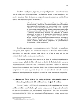 109
Pois bem, nesta hipótese, é possível, a qualquer legitimado, a propositura da ação
judicial cabível para tutela da pretensão a ser formulada perante o Poder Judiciário e que
envolva a matéria objeto do termo de compromisso de ajustamento de conduta. Neste
sentido, transcreve-se o seguinte ensinamento163
:
“Além disso, mesmo que o órgão ministerial ou outro órgão público
legitimado aceite a proposta do causador do dano no sentido de reparar a
lesão, ou concorde, por exemplo, com sua proposta de cessar a atividade
poluidora nos prazos e condições determinadas, ainda assim a transação
ou compromisso de ajustamento não obstarão o acesso à jurisdição pelos
legitimamente interessados. Entender o contrário seria admitir que lesões
a interesses transindividuais pudessem ser subtraídas do controle
jurisdicional, por mero ato de aquiescência administrativa de qualquer
órgão público legitimado, o que nosso sistema constitucional não
permite. Em suma, diante de seu caráter de garantia mínima, qualquer co-
legitimado poderá discordar do compromisso e propor a ação judicial
cabível. Ou mesmo tentar alcançar compromisso de ajustamento mais
abrangente que o obtido anteriormente”.
Conclui-se, portanto, que a assinatura do compromisso é facultativa ao causador do
dano, porém, nesta hipótese, não restará outra alternativa ao Ministério Público senão o
ajuizamento da ação civil pública para impedir ou cessar a lesão aos direitos
metaindividuais lesados, ainda que potencialmente.
É importante mencionar que a celebração de ajuste de conduta implica inúmeras
vantagens ante a redução de lides individuais no âmbito do Poder Judiciário acerca da
lesão metaindividual constatada, face a solução do dano difuso, coletivo ou individual
homogêneo, a presunção de boa-fé por parte daquele que se obriga através da assinatura do
compromisso, bem como a garantia de que não será judicialmente acionado, salvo na
hipótese de descumprimento das obrigações pactuadas de forma devidamente comprovada.
3.13. Revisão, por Órgão Superior, do ato que promove o arquivamento das peças
informativas, tendo ou não sido celebrado termo de ajuste de conduta
O artigo 9º da Lei 7.347/85 prevê, expressamente, a obrigatoriedade de o Membro
do Ministério Público do Trabalho, após realizar o arquivamento das peças de informação
ou dos autos do inquérito civil, encaminhá-las, no prazo de 3 (três) dias, ao Conselho
Superior do Ministério Público para homologação (Órgão que exerce o poder normativo no
163
MAZZILLI, Hugo Nigro. op. cit., p. 386.
 
