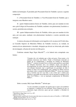 110
âmbito da Instituição). É presidido pelo Procurador-Geral do Trabalho e possui a seguinte
composição:
I - o Procurador-Geral do Trabalho e o Vice-Procurador-Geral do Trabalho, que o
integram como Membros natos;
II - quatro Subprocuradores-Gerais do Trabalho, eleitos para um mandato de dois
anos, pelo Colégio de Procuradores do Trabalho, mediante voto plurinominal, facultativo e
secreto, permitida uma reeleição;
III - quatro Subprocuradores-Gerais do Trabalho, eleitos para um mandato de dois
anos, por seus pares, mediante voto plurinominal, facultativo e secreto, permitida uma
reeleição.
A remessa das peças de informação ou do inquérito civil, no prazo de 03 (três) dias,
ao Conselho Superior do Ministério Público do Trabalho reveste-se, na verdade, de
natureza de ato administrativo vinculado, obrigação que deverá ser observada, pelo titular
da investigação, sob pena de incorrer em falta grave.
Conforme entende Hugo Nigro Mazzilli164
, a lei federal teria extrapolado seus
limites:
“Contudo, diz a lei ordinária que a falta será grave. Nesse ponto, a lei
ordinária extravasou seus limites. Tendo a Constituição reservado ao
âmbito de lei complementar a disciplina do estatuto do Ministério
Público165
, somente esta pode fixar os critérios para qualificar a gravidade
das infrações funcionais; não a lei ordinária. Assim, sem dúvida o
descumprimento da norma legal pelo membro do Ministério Público já
será infração funcional; mas a qualificação da gravidade da falta é
matéria só afeta à lei complementar, que a própria Lei Maior reservou
para dispor sobre o estatuto do Ministério Público166
. Assim, não estamos
aqui a sustentar seja leve essa falta, e sim a dizer que o critério para
qualificar a gravidade dessa falta não se há de encontrar na própria Lei da
Ação Civil Pública, e sim na legislação complementar do Ministério
Público”.
Sobre o assunto, Hely Lopes Meirelles167
adverte que:
“os atos vinculados ou regrados são aqueles para os quais a lei estabelece
os requisitos e condições de sua realização. Nessa categoria de atos, as
imposições legais absorvem, quase que por completo, a liberdade do
164
MAZZILLI, Hugo Nigro. op. cit., p. 287.
165
CR, art. 128, § 5ª, II.
166
Questionando a qualificação de grave para todo atraso na remessa dos autos ao Conselho, v. CARVALHO
FILHO, José dos Santos. op. cit., p. 210-211.
167
MEIRELLES, Hely Lopes. op. cit., p. 150.
 
