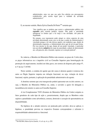 111
administrador, uma vez que sua ação fica adstrita aos pressupostos
estabelecidos pela norma legal para a validade da atividade
administrativa”.
E, no mesmo sentido, Maria Sylvia Zanella Di Pietro168
sustenta que:
“Isto significa que os poderes que exerce o administrador público são
regrados pelo sistema jurídico vigente. Não pode a autoridade
ultrapassar os limites que a lei traça à sua atividade, sob pena de
ilegalidade.
No entanto, esse regramento pode atingir os vários aspectos de uma
atividade determinada; neste caso se diz que o poder da Administração é
vinculado porque a lei não deixou opções; ela estabelece que, diante de
determinados requisitos, a Administração deve agir de tal ou qual forma.
Por isso mesmo se diz que, diante de um poder vinculado, o particular
tem um direito subjetivo de exigir da autoridade a edição de determinado
ato, sob pena de, não o fazendo, sujeitar-se à correção judicial”.
Se, todavia, o Membro do Ministério Público não remeter, no prazo de 3 (três) dias,
as peças informativas ou o inquérito civil ao Conselho Superior para homologação da
promoção de arquivamento, incidirá em falta grave, nos termos do disposto pelo artigo 9º,
§ 1º da Lei 7.347/85.
Neste sentido, a conduta do agente que der causa à demora quanto à remessa dos
autos ao Órgão Superior importa em infração funcional, ou seja, violação de dever
funcional, sujeito, portanto, à aplicação de penalidade administrativa do agente.
A doutrina sustenta que esta transgressão poderá apresentar um ou dois autores, ou
seja, o Membro do Ministério Público ou, então, o servidor a quem foi delegada a
incumbência de remeter os autos ao Conselho Superior.
A Lei Complementar 75/93 (Estatuto do Ministério Público da União) estipula os
fatos geradores de cada tipo de ação e, posteriormente, dispõe que os Membros estão
sujeitos a penalidades como advertência, censura, demissão e cassação de aposentadoria ou
disponibilidade.
Na hipótese de a atitude omissiva ser praticada pelo servidor, deve-se aplicar, à
hipótese, a penalidade prevista no respectivo Estatuto correspondente e referente à
responsabilidade administrativa e funcional.
168
DI PIETRO, Maria Sylvia Zanella. 14. ed. op. cit., p. 203.
 