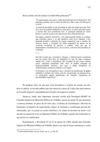 112
Neste sentido, José dos Santos Carvalho Filho preleciona169
:
“É caracterizada como grave a falta funcional prevista no dispositivo. Em
princípio, portanto, não se tratará de falta leve. Mas o que será falta grave
ou leve?
A noção de gravidade ou não gravidade da falta não traduz precisão. Para
uns, certo ato poderá configurar-se como grave, ao passo que para outros
o mesmo fato será considerado leve. A valoração depende de vários
fatores e varia de acordo com cada pessoa. Daí a falta de precisão.
Em alguns estatutos funcionais, a lei expressamente define as condutas
que considera graves e as que qualifica como leves. Quando a faz,
pretende permitir a aplicação da sanção compatível com a conduta. Se
silencia, porém, a avaliação em muito dependerá do agente ou da
comissão incumbida de apreciar a conduta, razão por que os
doutrinadores sustentam haver, em seu favor, certa dose discricionária na
valoração.
(…)
De tudo ressalta que, ocorrendo a infração, a Administração considerará
que ela retrata certa dose de negligência (o que, de regra, comporta
sanção leve, como a advertência, por exemplo) do que como conduta
grave, ensejando penalidade mais séria. O próprio princípio da
proporcionalidade punitiva, que rege o poder disciplinar da
Administração, acaba por conduzir a essa opção.
Concluímos, em consequência, que, a despeito da qualificação de grave
atribuída à conduta sob exame, será ele, em princípio, de natureza leve,
só alcançando aquela qualificação em situações repontadas de
peculiaridades específicas”.
De qualquer sorte, em que pese certa divergência a respeito do assunto em tela,
deve-se aplicar, ao servidor público que não observou o prazo de 3 (três) dias para remessa
ao Conselho Superior, a penalidade prevista pelo seu respectivo estatuto.
Atente-se, ainda, para importante inovação trazida pela Resolução 69/2007 do
Conselho Superior do Ministério Público do Trabalho, através do artigo 10, que determina
a remessa imediata, no prazo de 03 (três) dias, à Câmara de Coordenação e Revisão da
Instituição, na hipótese de arquivamento, depois de realizada a cientificação pessoal dos
interessados, por via postal ou correio eletrônico, ou, ainda, da lavratura de termo a ser
afixado em quadro de aviso no Ministério Público do Trabalho, quando não localizados os
que devem ser cientificados.
Recentemente, a Resolução 87 de 27 de agosto de 2.009, editada pelo Conselho
Superior do Ministério Público do Trabalho alterou, mas não de forma substancial, o caput
169
CARVALHO FILHO, José dos Santos. op. cit., p. 306-307.
 