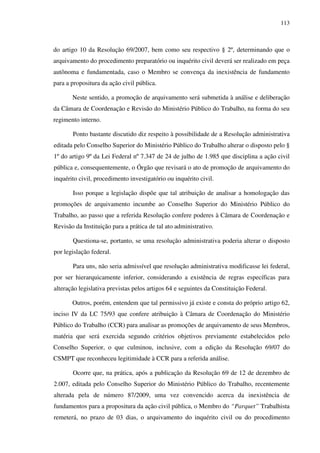 113
do artigo 10 da Resolução 69/2007, bem como seu respectivo § 2º, determinando que o
arquivamento do procedimento preparatório ou inquérito civil deverá ser realizado em peça
autônoma e fundamentada, caso o Membro se convença da inexistência de fundamento
para a propositura da ação civil pública.
Neste sentido, a promoção de arquivamento será submetida à análise e deliberação
da Câmara de Coordenação e Revisão do Ministério Público do Trabalho, na forma do seu
regimento interno.
Ponto bastante discutido diz respeito à possibilidade de a Resolução administrativa
editada pelo Conselho Superior do Ministério Público do Trabalho alterar o disposto pelo §
1º do artigo 9º da Lei Federal nº 7.347 de 24 de julho de 1.985 que disciplina a ação civil
pública e, consequentemente, o Órgão que revisará o ato de promoção de arquivamento do
inquérito civil, procedimento investigatório ou inquérito civil.
Isso porque a legislação dispõe que tal atribuição de analisar a homologação das
promoções de arquivamento incumbe ao Conselho Superior do Ministério Público do
Trabalho, ao passo que a referida Resolução confere poderes à Câmara de Coordenação e
Revisão da Instituição para a prática de tal ato administrativo.
Questiona-se, portanto, se uma resolução administrativa poderia alterar o disposto
por legislação federal.
Para uns, não seria admissível que resolução administrativa modificasse lei federal,
por ser hierarquicamente inferior, considerando a existência de regras específicas para
alteração legislativa previstas pelos artigos 64 e seguintes da Constituição Federal.
Outros, porém, entendem que tal permissivo já existe e consta do próprio artigo 62,
inciso IV da LC 75/93 que confere atribuição à Câmara de Coordenação do Ministério
Público do Trabalho (CCR) para analisar as promoções de arquivamento de seus Membros,
matéria que será exercida segundo critérios objetivos previamente estabelecidos pelo
Conselho Superior, o que culminou, inclusive, com a edição da Resolução 69/07 do
CSMPT que reconheceu legitimidade à CCR para a referida análise.
Ocorre que, na prática, após a publicação da Resolução 69 de 12 de dezembro de
2.007, editada pelo Conselho Superior do Ministério Público do Trabalho, recentemente
alterada pela de número 87/2009, uma vez convencido acerca da inexistência de
fundamentos para a propositura da ação civil pública, o Membro do “Parquet” Trabalhista
remeterá, no prazo de 03 dias, o arquivamento do inquérito civil ou do procedimento
 