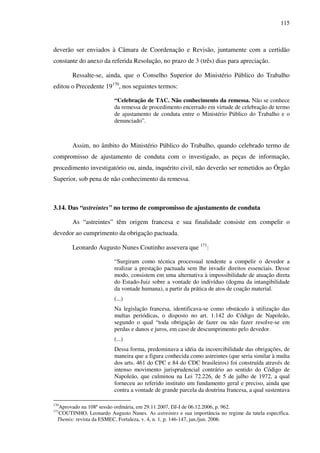 115
deverão ser enviados à Câmara de Coordenação e Revisão, juntamente com a certidão
constante do anexo da referida Resolução, no prazo de 3 (três) dias para apreciação.
Ressalte-se, ainda, que o Conselho Superior do Ministério Público do Trabalho
editou o Precedente 19170
, nos seguintes termos:
“Celebração de TAC. Não conhecimento da remessa. Não se conhece
da remessa de procedimento encerrado em virtude de celebração de termo
de ajustamento de conduta entre o Ministério Público do Trabalho e o
denunciado”.
Assim, no âmbito do Ministério Público do Trabalho, quando celebrado termo de
compromisso de ajustamento de conduta com o investigado, as peças de informação,
procedimento investigatório ou, ainda, inquérito civil, não deverão ser remetidos ao Órgão
Superior, sob pena de não conhecimento da remessa.
3.14. Das “astreintes” no termo de compromisso de ajustamento de conduta
As “astreintes” têm origem francesa e sua finalidade consiste em compelir o
devedor ao cumprimento da obrigação pactuada.
Leonardo Augusto Nunes Coutinho assevera que 171
:
“Surgiram como técnica processual tendente a compelir o devedor a
realizar a prestação pactuada sem lhe invadir direitos essenciais. Desse
modo, consistem em uma alternativa à impossibilidade de atuação direta
do Estado-Juiz sobre a vontade do indivíduo (dogma da intangibilidade
da vontade humana), a partir da prática de atos de coação material.
(...)
Na legislação francesa, identificava-se como obstáculo à utilização das
multas periódicas, o disposto no art. 1.142 do Código de Napoleão,
segundo o qual “toda obrigação de fazer ou não fazer resolve-se em
perdas e danos e juros, em caso de descumprimento pelo devedor.
(...)
Dessa forma, predominava a idéia da incoercibilidade das obrigações, de
maneira que a figura conhecida como astreintes (que seria similar à multa
dos arts. 461 do CPC e 84 do CDC brasileiros) foi construída através de
intenso movimento jurisprudencial contrário ao sentido do Código de
Napoleão, que culminou na Lei 72.226, de 5 de julho de 1972, a qual
forneceu ao referido instituto um fundamento geral e preciso, ainda que
contra a vontade de grande parcela da doutrina francesa, a qual sustentava
170
Aprovado na 108ª sessão ordinária, em 29.11.2007, DJ-I de 06.12.2006, p. 962.
171
COUTINHO, Leonardo Augusto Nunes. As astreintes e sua importância no regime da tutela específica.
Themis: revista da ESMEC, Fortaleza, v. 4, n. 1, p. 146-147, jan./jun. 2006.
 
