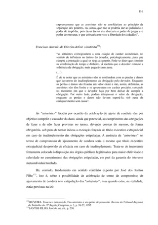 116
expressamente que as astreintes não se amoldariam ao princípio da
separação dos poderes, ou, ainda, que não se poderia dar ao judiciário o
poder de impô-las, pois dessa forma ela abarcaria o poder de julgar e o
poder de executar, o que colocaria em risco a liberdade dos cidadãos”.
Francisco Antonio de Oliveira define o instituto172
:
“as astreintes correspondem a uma coação de caráter econômico, no
sentido de influírem no ânimo do devedor, psicologicamente, para que
cumpra a prestação a qual se nega a cumprir. Pode-se dizer que consiste
na combinação de tempo e dinheiro. Á medida que o devedor retardar a
solvência da obrigação, mais pagará como pena.
(…)
É de se notar que as astreintes não se confundem com as perdas e danos
que decorrem do inadimplemento da obrigação pelo devedor. Enquanto
as perdas e danos são fixadas em valor exato e são, assim, definidas, as
astreintes não têm limite e se apresentam em caráter precário, cessando
no momento em que o devedor haja por bem deixar de cumprir a
obrigação. Por outro lado, podem ultrapassar o valor da obrigação,
enquanto as perdas e danos não devem superá-lo, sob pena de
enriquecimento sem causa”.
As “astreintes” fixadas por ocasião da celebração do ajuste de conduta têm por
objetivo compelir o causador do dano, ainda que potencial, ao cumprimento das obrigações
de fazer e de não fazer previstas no termo, devendo constar do mesmo, de forma
obrigatória, sob pena de tornar inócua a execução forçada do título executivo extrajudicial
em caso de inadimplemento das obrigações estipuladas. A ausência de “astreintes” no
termo de compromisso de ajustamento de conduta seria o mesmo que título executivo
extrajudicial desprovido de eficácia em caso de inadimplemento. Trata-se de importante
ferramenta colocada à disposição dos órgãos públicos legitimados para maior efetividade e
celeridade no cumprimento das obrigações estipuladas, em prol da garantia do interesse
metaindividual tutelado.
Há, contudo, fundamento em sentido contrário exposto por José dos Santos
Filho173
, isto é, sobre a possibilidade de celebração de termo de compromisso de
ajustamento de conduta sem estipulação das “astreintes”, mas quando estas, na realidade,
estão previstas na lei:
172
OLIVEIRA, Francisco Antonio de. Das astreintes e seu poder de persuasão. Revista do Tribunal Regional
do Trabalho da 15ª Região, Campinas, n. 3, p. 26-27, 1992.
173
SANTOS FILHO, José do. op. cit., p. 230.
 
