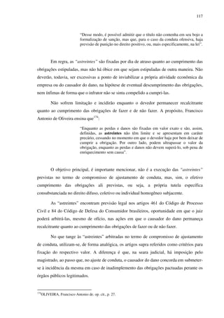117
“Desse modo, é possível admitir que o título não contenha em seu bojo a
formalização de sanção, mas que, para o caso da conduta ofensiva, haja
previsão de punição no direito positivo, ou, mais especificamente, na lei”.
Em regra, as “astreintes” são fixadas por dia de atraso quanto ao cumprimento das
obrigações estipuladas, mas não há óbice em que sejam estipuladas de outra maneira. Não
deverão, todavia, ser excessivas a ponto de inviabilizar a própria atividade econômica da
empresa ou do causador do dano, na hipótese de eventual descumprimento das obrigações,
nem ínfimas de forma que o infrator não se sinta compelido a cumpri-las.
Não sofrem limitação e incidirão enquanto o devedor permanecer recalcitrante
quanto ao cumprimento das obrigações de fazer e de não fazer. A propósito, Francisco
Antonio de Oliveira ensina que174
:
“Enquanto as perdas e danos são fixadas em valor exato e são, assim,
definidas, as astreintes não têm limite e se apresentam em caráter
precário, cessando no momento em que o devedor haja por bem deixar de
cumprir a obrigação. Por outro lado, podem ultrapassar o valor da
obrigação, enquanto as perdas e danos não devem superá-lo, sob pena de
enriquecimento sem causa”.
O objetivo principal, é importante mencionar, não é a execução das “astreintes”
previstas no termo de compromisso de ajustamento de conduta, mas, sim, o efetivo
cumprimento das obrigações ali previstas, ou seja, a própria tutela específica
consubstanciada no direito difuso, coletivo ou individual homogêneo subjacente.
As “astreintes” encontram previsão legal nos artigos 461 do Código de Processo
Civil e 84 do Código de Defesa do Consumidor brasileiros, oportunidade em que o juiz
poderá arbitrá-las, mesmo de ofício, nas ações em que o causador do dano permaneça
recalcitrante quanto ao cumprimento das obrigações de fazer ou de não fazer.
No que tange às “astreintes” arbitradas no termo de compromisso de ajustamento
de conduta, utilizam-se, de forma analógica, os artigos supra referidos como critérios para
fixação do respectivo valor. A diferença é que, na seara judicial, há imposição pelo
magistrado, ao passo que, no ajuste de conduta, o causador do dano concorda em submeter-
se à incidência da mesma em caso de inadimplemento das obrigações pactuadas perante os
órgãos públicos legitimados.
174
OLIVEIRA, Francisco Antonio de. op. cit., p. 27.
 