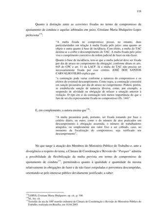 118
Quanto à distinção entre as astreintes fixadas no termo de compromisso de
ajustamento de conduta e aquelas arbitradas em juízo, Cristiane Maria Sbalqueiro Lopes
preleciona175
:
“A multa fixada no compromisso possui, no entanto, duas
particularidades em relação à multa fixada pelo juízo: uma quanto ao
objeto e outra quanto à base de incidência. Com efeito, a multa do TAC
destina-se a coibir o descumprimento do TAC. A multa fixada pelo juízo
visa o cumprimento coercitivo da ordem judicial de fazer ou não-fazer.
Quanto à base de incidência, tem-se que a multa judicial deve ser fixada
por dia de atraso no cumprimento da obrigação, conforme ditam os arts.
645 do CPC e art. 11 da LACP. Já a multa do TAC não precisa ser
necessariamente fixada por esse critério. JOSÉ DOS SANTOS
CARVALHO FILHO explica que:
“a cominação pode variar conforme a natureza do compromisso e os
efeitos do eventual descumprimento. Como regra, a cominação consistirá
em sanção pecuniária por dia de atraso no cumprimento. Poderá, porém,
se estabelecida sanção de natureza diversa, como, por exemplo, a
suspensão de atividade ou obrigação de refazer a situação anterior à
violação. O tipo em si da cominação terá menos importância do que o
fato de ser ela expressamente fixada no compromisso (fls. 144)”.
E, em complemento, a autora ensina que176
:
“A multa pecuniária pode, portanto, ser fixada tomando por base o
critério diário, ou outro, como o do número de atos praticados em
descumprimento à obrigação assumida, o número de trabalhadores
atingidos, ou simplesmente um valor fixo a ser cobrado, caso, no
momento da fiscalização do compromisso, seja verificado seu
descumprimento”.
No que tange à atuação dos Membros do Ministério Público do Trabalho e, ante a
divergência a respeito do tema, a Câmara de Coordenação e Revisão do “Parquet” admitiu
a possibilidade de flexibilização da multa prevista em termo de compromisso de
ajustamento de conduta177
, permitindo-a quanto à qualidade e quantidade da mesma
relativamente às obrigações de fazer e de não fazer estipuladas e porventura descumpridas,
orientando-se pelo interesse público devidamente justificado, a saber:
175
LOPES, Cristiane Maria Sbalqueiro. op. cit., p. 106.
176
Id., loc. cit.
177
Extraído da ata da 109ª reunião ordinária da Câmara de Coordenação e Revisão do Ministério Público do
Trabalho, realizada em Brasília, em 10.04.2003.
 