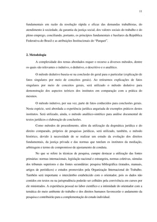 11
fundamentais em razão da resolução rápida e eficaz das demandas trabalhistas, do
atendimento à sociedade, da garantia da justiça social, dos valores sociais do trabalho e do
pleno emprego, conciliando, portanto, os princípios fundamentais e basilares da República
Federativa do Brasil e as atribuições Institucionais do “Parquet”.
2. Metodologia
A complexidade dos temas abordados requer o recurso a diversos métodos, dentre
os quais são relevantes o indutivo, o dedutivo, o descritivo e o analítico.
O método dedutivo baseia-se na conclusão do geral para o particular (explicação de
fatos singulares por meio de conceitos gerais). Ao retirarmos explicações de fatos
singulares por meio de conceitos gerais, será utilizado o método dedutivo para
demonstração dos aspectos teóricos dos institutos em comparação com a prática do
mesmos.
O método indutivo, por sua vez, parte de fatos conhecidos para conclusões gerais.
Nesta espécie, será abordada a experiência jurídica angariada de exemplos práticos destes
institutos. Será utilizado, ainda, o método analítico-sintético para análise documental de
textos jurídicos e elaboração de conclusões.
Como métodos de procedimento, além da utilização da dogmática jurídica e do
direito comparado, próprios de pesquisas jurídicas, será utilizado, também, o método
histórico, devido à necessidade de se realizar um estudo da evolução dos direitos
fundamentais, da justiça privada e das normas que tutelam os institutos da mediação,
arbitragem e termo de compromisso de ajustamento de conduta.
No que se refere às técnicas de pesquisa, cumpre destacar a utilização das fontes
primárias: normas internacionais, legislação nacional e estrangeira, normas coletivas, súmulas
dos tribunais superiores e das fontes secundárias: pesquisa bibliográfica (tratados, manuais,
artigos de periódicos) e estudos promovidos pela Organização Internacional do Trabalho.
Também será importante o intercâmbio estabelecido com o orientador, pois os dados não
contidos em textos ou na jurisprudência poderão ser colhidos pela convivência em cursos por
ele ministrados. A experiência pessoal no labor científico e a intimidade do orientador com a
temática do meio ambiente do trabalho e dos direitos humanos favorecerão o andamento da
pesquisa e contribuirão para a complementação do estudo individual.
 