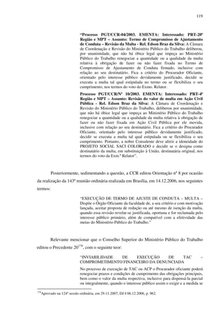 119
“Processo PGT/CCR-04/2003. EMENTA: Interessado: PRT-20ª
Região e MPT – Assunto: Termo de Compromisso de Ajustamento
de Conduta – Revisão da Multa - Rel. Edson Braz da Silva: A Câmara
de Coordenação e Revisão do Ministério Público do Trabalho deliberou,
por unanimidade, que não há óbice legal que impeça ao Ministério
Público do Trabalho renegociar a quantidade ou a qualidade da multa
relativa à obrigação de fazer ou não fazer fixada no Termo de
Compromisso de Ajustamento de Conduta firmado, inclusive com
relação ao seu destinatário. Fica a critério do Procurador Oficiante,
orientado pelo interesse público devidamente justificado, decidir se
executa a multa tal qual estipulada no termo ou se flexibiliza o seu
cumprimento, nos termos do voto do Exmo. Relator.
Processo PGT/CCR/Nº 10/2003. EMENTA: Interessado: PRT-4ª
Região e MPT – Assunto: Revisão do valor de multa em Ação Civil
Pública - Rel. Edson Braz da Silva: A Câmara de Coordenação e
Revisão do Ministério Público do Trabalho, deliberou por unanimidade,
que não há óbice legal que impeça ao Ministério Público do Trabalho
renegociar a quantidade ou a qualidade da multa relativa à obrigação de
fazer ou não fazer fixada em Ação Civil Pública por ele movida,
inclusive com relação ao seu destinatário. Fica a critério do Procurador
Oficiante, orientado pelo interesse público devidamente justificado,
decidir se executa a multa tal qual estipulada ou se flexibiliza o seu
cumprimento. Portanto, a nobre Consulente deve aferir a idoneidade do
PROJETO SOCIAL SACI COLORADO e decidir se o designa como
destinatário da multa, em substituição à União, destinatária original, nos
termos do voto da Exm.º Relator”.
Posteriormente, sedimentando a questão, a CCR editou Orientação nº 8 por ocasião
da realização da 143ª reunião ordinária realizada em Brasília, em 14.12.2006, nos seguintes
termos:
“EXECUÇÃO DE TERMO DE AJUSTE DE CONDUTA – MULTA –
Dispõe o Órgão Oficiante da faculdade de, a seu critério e com motivação
lançada, aceitar proposta de redução ou até mesmo de isenção da multa,
quando essa revisão revelar-se justificada, oportuna e for reclamada pelo
interesse público primário, além de compatível com a efetividade das
metas do Ministério Público do Trabalho.”
Relevante mencionar que o Conselho Superior do Ministério Público do Trabalho
editou o Precedente 20178
, com o seguinte teor:
“INVIABILIDADE DE EXECUÇÃO DE TAC –
COMPROMETIMENTO FINANCEIRO DA DENUNCIADA
No processo de execução de TAC ou ACP o Procurador oficiante poderá
renegociar prazos e condições de cumprimento das obrigações principais,
bem como o valor da multa respectiva, inclusive para dispensá-la parcial
ou integralmente, quando o interesse público assim o exigir e a medida se
178
Aprovado na 124ª sessão ordinária, em 29.11.2007, DJ-I 06.12.2006, p. 962.
 