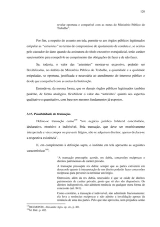 120
revelar oportuna e compatível com as metas do Ministério Público do
Trabalho”.
Por fim, a respeito do assunto em tela, permite-se aos órgãos públicos legitimados
estipular as “astreintes” no termo de compromisso de ajustamento de conduta e, se aceitas
pelo causador do dano quando da assinatura do título executivo extrajudicial, terão caráter
sancionatório para compeli-lo ao cumprimento das obrigações de fazer e de não fazer.
Se, todavia, o valor das “astreintes” mostrar-se excessivo, poderão ser
flexibilizadas, no âmbito do Ministério Público do Trabalho, a quantidade e a qualidade
estipuladas, se oportuna, justificada e necessária ao atendimento do interesse público e
desde que compatível com as metas da Instituição.
Entende-se, da mesma forma, que os demais órgãos públicos legitimados também
poderão, de forma analógica, flexibilizar o valor das “astreintes” quanto aos aspectos
qualitativo e quantitativo, com base nos mesmos fundamentos já expostos.
3.15. Possibilidade de transação
Define-se transação como179
“um negócio jurídico bilateral conciliatório,
declarativo, restritivo e indivisível. Pela transação, que deve ser restritivamente
interpretada e visa compor ou prevenir litígios, não se adquirem direitos; apenas declara-se
a respectiva existência”.
E, em complemento à definição supra, o instituto em tela apresenta as seguintes
características180
:
“A transação pressupõe: acordo, res dubia, concessões recíprocas e
direitos patrimoniais de caráter privado.
A transação pressupõe res dubia: sempre que as partes estiverem em
desacordo quanto à interpretação de um direito poderão fazer concessões
recíprocas para prevenir ou terminar um litígio.
Outrossim, além da res dubia, necessário é que se cuide de direitos
patrimoniais de caráter privado, posto que só eles são disponíveis. Os
direitos indisponíveis, não admitem renúncia ou qualquer outra forma de
concessão (art. 841).
Como corolário, a transação é indivisível, não admitindo fracionamento:
ela leva a renúncias recíprocas e não admite a invalidação apenas da
renúncia de uma das partes. Pelo que não aproveita, nem prejudica senão
179
BELMONTE, Alexandre Agra. op. cit., p. 401.
180
Id. Ibid., p. 402.
 