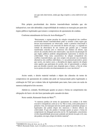 121
aos que nela intervierem, ainda que diga respeito a coisa indivisível (art.
844)”.
Pela própria peculiaridade dos direitos transindividuais tutelados que são
indisponíveis, tem sido defendida a impossibilidade de renúncia ou transação por parte dos
órgãos públicos legitimados que tomam o compromisso de ajustamento de conduta.
Conforme entendimento de Geisa de Assis Rodrigues181
:
“Basicamente o regime peculiar da solução extrajudicial dos conflitos
envolvendo direitos transindividuais pode se resumir a duas regras que
devem necessariamente ser observadas, sendo a primeira relacionada à
ausência de renúncia e de concessão do direito em jogo, e a segunda no
sentido da observância de um sistema que garanta que a vontade
manifestada coincida com os interesses dos titulares do direito, seja
através da consulta efetiva dos interessados, seja através da presunção de
que órgãos públicos poderão adequadamente representar os direitos da
coletividade. Uma outra característica da solução extrajudicial dos
conflitos transindividuais, que nem sempre está presente nas resoluções
alternativas dos conflitos individuais, é o seu potencial preventivo, posto
que ocorre, em muitos casos, a disciplina de alguns aspectos da relação
entre aqueles que participam do acordo, não só apresentando a solução
para um dissídio concreto mais dispondo para o futuro, a fim de evitar
novos pontos de atrito em relacionamentos às vezes inevitáveis”.
Assim sendo, o direito material tutelado e objeto das cláusulas do termo de
compromisso de ajustamento de conduta não pode ser transacionado pelos legitimados à
celebração do TAC por evidente falta de legitimidade para tanto, bem como em razão da
natureza indisponível dos mesmos.
Admite-se, contudo, flexibilização quanto ao prazo e forma no cumprimento das
obrigações de fazer e de não fazer pactuadas pelo causador do dano.
Neste sentido, Raimundo Simão de Melo182
:
“A natureza jurídica do termo de ajustamento de conduta é de título
executivo extrajudicial, como já se viu. Não se trata, como pode parecer à
primeira vista, de transação nem de acordo quanto à pretensão porque os
legitimados não podem dispor dos interesses e direitos difusos da
coletividade. O que eles podem é transigir quanto ao prazo e forma de
cumprimento da obrigação prescrita em lei. Os legitimados concorrentes
só têm disponibilidade processual, podendo até desistir da ação civil, mas
não podem, em regra, dispor do direito material”.
181
RODRIGUES, Geisa de Assis. op. cit., p. 59.
182
MELO, Raimundo Simão. Ação civil pública na Justiça do Trabalho. 2. ed. São Paulo: LTr, 2004. p. 78.
 