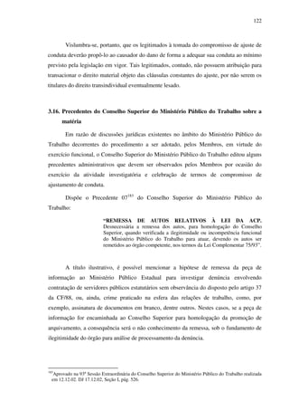 122
Vislumbra-se, portanto, que os legitimados à tomada do compromisso de ajuste de
conduta deverão propô-lo ao causador do dano de forma a adequar sua conduta ao mínimo
previsto pela legislação em vigor. Tais legitimados, contudo, não possuem atribuição para
transacionar o direito material objeto das cláusulas constantes do ajuste, por não serem os
titulares do direito transindividual eventualmente lesado.
3.16. Precedentes do Conselho Superior do Ministério Público do Trabalho sobre a
matéria
Em razão de discussões jurídicas existentes no âmbito do Ministério Público do
Trabalho decorrentes do procedimento a ser adotado, pelos Membros, em virtude do
exercício funcional, o Conselho Superior do Ministério Público do Trabalho editou alguns
precedentes administrativos que devem ser observados pelos Membros por ocasião do
exercício da atividade investigatória e celebração de termos de compromisso de
ajustamento de conduta.
Dispõe o Precedente 07183
do Conselho Superior do Ministério Público do
Trabalho:
“REMESSA DE AUTOS RELATIVOS À LEI DA ACP.
Desnecessária a remessa dos autos, para homologação do Conselho
Superior, quando verificada a ilegitimidade ou incompetência funcional
do Ministério Público do Trabalho para atuar, devendo os autos ser
remetidos ao órgão competente, nos termos da Lei Complementar 75/93”.
A título ilustrativo, é possível mencionar a hipótese de remessa da peça de
informação ao Ministério Público Estadual para investigar denúncia envolvendo
contratação de servidores públicos estatutários sem observância do disposto pelo artigo 37
da CF/88, ou, ainda, crime praticado na esfera das relações de trabalho, como, por
exemplo, assinatura de documentos em branco, dentre outros. Nestes casos, se a peça de
informação for encaminhada ao Conselho Superior para homologação da promoção de
arquivamento, a consequência será o não conhecimento da remessa, sob o fundamento de
ilegitimidade do órgão para análise de processamento da denúncia.
183
Aprovado na 93º Sessão Extraordinária do Conselho Superior do Ministério Público do Trabalho realizada
em 12.12.02. DJ 17.12.02, Seção I, pág. 526.
 