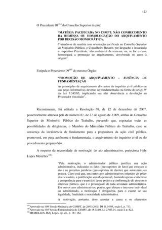 123
O Precedente 08184
do Conselho Superior dispõe:
“MATÉRIA PACIFICADA NO CSMPT. NÃO CONHECIMENTO
DA REMESSA OU HOMOLOGAÇÃO DO ARQUIVAMENTO
POR DECISÃO MONOCRÁTICA.
Tratando-se de matéria com orientação pacificada no Conselho Superior
do Ministério Público, o Conselheiro Relator, por despacho e invocando
o respectivo Precedente, não conhecerá da remessa, ou, se for o caso,
homologará a promoção de arquivamento, devolvendo os autos à
origem”.
Estipula o Precedente 09185
do mesmo Órgão:
“PROMOÇÃO DE ARQUIVAMENTO – AUSÊNCIA DE
FUNDAMENTAÇÃO
As promoções de arquivamento dos autos do inquérito civil público ou
das peças informativas deverão ser fundamentadas na forma do artigo 9º
da Lei 7.347/85, implicando sua não observância a devolução ao
Procurador vinculado”.
Recentemente, foi editada a Resolução 69, de 12 de dezembro de 2007,
posteriormente alterada pela de número 87, de 27 de agosto de 2.009, ambas do Conselho
Superior do Ministério Público do Trabalho, prevendo que, esgotadas todas as
possibilidades de diligências, o Membro do Ministério Público do Trabalho, caso se
convença da inexistência de fundamento para a propositura da ação civil pública,
promoverá, em peça autônoma e fundamentada, o arquivamento do inquérito civil ou do
procedimento preparatório.
A respeito da necessidade de motivação do ato administrativo, preleciona Hely
Lopes Meirelles186
:
“Pela motivação, o administrador público justifica sua ação
administrativa, indicando os fatos (pressupostos de fato) que ensejam o
ato e os preceitos jurídicos (pressupostos de direito) que autorizam sua
prática. Claro está que, em certos atos administrativos oriundos do poder
discricionário, a justificação será dispensável, bastando apenas evidenciar
a competência para o exercício desse poder e a conformação do ato com o
interesse público, que é o pressuposto de toda atividade administrativa.
Em outros atos administrativos, porém, que afetam o interesse individual
do administrado, a motivação é obrigatória, para o exame de sua
legalidade, finalidade e moralidade administrativa.
A motivação, portanto, deve apontar a causa e os elementos
184
Aprovado na 100ª Sessão Ordinária do CSMPT, de 28/03/2005. DJ 11.04.05, seção I, p. 713.
185
Aprovado na 104ª Sessão Extraordinária do CSMPT, de 18.02.04. DJ 27.03.04, seção I, p. 822.
186
MEIRELLES, Hely Lopes. op. cit., p. 181-182.
 