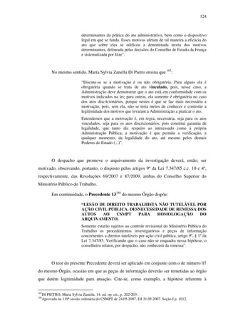 124
determinantes da prática do ato administrativo, bem como o dispositivo
legal em que se funda. Esses motivos afetam de tal maneira a eficácia do
ato que sobre eles se edificou a denominada teoria dos motivos
determinantes, delineada pelas decisões do Conselho de Estado da França
e sistematizada por Jèze”.
No mesmo sentido, Maria Sylvia Zanella Di Pietro ensina que 187
:
“Discute-se se a motivação é ou não obrigatória. Para alguns ela é
obrigatória quando se trata de ato vinculado, pois, nesse caso, a
Administração deve demonstrar que o ato está em conformidade com os
motivos indicados na lei; para outros, ela somente é obrigatória no caso
dos atos discricionários, porque nestes é que se faz mais necessária a
motivação, pois, sem ela, não se teria meios de conhecer e controlar a
legitimidade dos motivos que levaram a Administração a praticar o ato.
Entendemos que a motivação é, em regra, necessária, seja para os atos
vinculados, seja para os atos discricionários, pois constitui garantia de
legalidade, que tanto diz respeito ao interessado como à própria
Administração Pública; a motivação é que permite a verificação, a
qualquer momento, da legalidade do ato, até mesmo pelos demais
Poderes do Estado (...)”.
O despacho que promove o arquivamento da investigação deverá, então, ser
motivado, observando, portanto, o disposto pelos artigos 9º da Lei 7.347/85 c.c. 10 e 4º,
respectivamente, das Resoluções 69/2007 e 87/2009, ambas do Conselho Superior do
Ministério Público do Trabalho.
Em continuidade, o Precedente 13188
do mesmo Órgão dispõe:
“LESÃO DE DIREITO TRABALHISTA NÃO TUTELÁVEL POR
AÇÃO CIVIL PÚBLICA. DESNECESSIDADE DE REMESSA DOS
AUTOS AO CSMPT PARA HOMOLOGAÇÃO DO
ARQUIVAMENTO.
Somente estarão sujeitos ao controle revisional do Ministério Público do
Trabalho os procedimentos investigatórios e peças de informação
concernentes a direitos tuteláveis por ação civil pública, artigo 9º, § 1º da
Lei 7.347/85. Verificando que o caso não se enquadra nessa hipótese, o
conselheiro relator, por despacho, não conhecerá da remessa”.
O teor do presente Precedente deverá ser aplicado em conjunto com o de número 07
do mesmo Órgão, ocasião em que as peças de informação deverão ser remetidas ao órgão
que detém legitimidade para atuação. Cite-se, como exemplo, a hipótese referente à
187
DI PIETRO, Maria Sylvia Zanella. 14. ed. op. cit., p. 202-203.
188
Aprovada na 119ª sessão ordinária do CSMPT de 24.05.2007. DJ 31.05.2007. Seção I p. 1012.
 