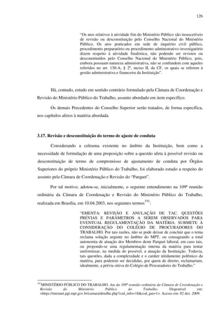 126
“Os atos relativos à atividade fim do Ministério Público são insuscetíveis
de revisão ou desconstituição pelo Conselho Nacional do Ministério
Público. Os atos praticados em sede de inquérito civil público,
procedimento preparatório ou procedimento administrativo investigatório
dizem respeito à atividade finalística, não podendo ser revistos ou
desconstituídos pelo Conselho Nacional do Ministério Público, pois,
embora possuam natureza administrativa, não se confundem com aqueles
referidos no art. 130-A, § 2º, inciso II, da CF, os quais se referem à
gestão administrativa e financeira da Instituição”.
Há, contudo, estudo em sentido contrário formulado pela Câmara de Coordenação e
Revisão do Ministério Público do Trabalho, assunto abordado em item específico.
Os demais Precedentes do Conselho Superior serão tratados, de forma específica,
nos capítulos afetos à matéria abordada.
3.17. Revisão e desconstituição do termo de ajuste de conduta
Considerando a celeuma existente no âmbito da Instituição, bem como a
necessidade de formulação de uma proposição sobre a questão afeta à possível revisão ou
desconstituição de termo de compromisso de ajustamento de conduta por Órgãos
Superiores do próprio Ministério Público do Trabalho, foi elaborado estudo a respeito do
assunto pela Câmara de Coordenação e Revisão do “Parquet”.
Por tal motivo, adotou-se, inicialmente, o seguinte entendimento na 109ª reunião
ordinária da Câmara de Coordenação e Revisão do Ministério Público do Trabalho,
realizada em Brasília, em 10.04.2003, nos seguintes termos
191
:
“EMENTA: REVISÃO E ANULAÇÃO DE TAC. QUESTÕES
PRÉVIAS E PARÂMETROS A SEREM OBSERVADOS PARA
EVENTUAL REGULAMENTAÇÃO DA MATÉRIA. SUBMETE À
CONSIDERAÇÃO DO COLÉGIO DE PROCURADORES DO
TRABALHO. Por tais razões, não se pode deixar de concluir que o tema
reclama solução urgente no âmbito do MPT, ou consagrando a total
autonomia de atuação dos Membros deste Parquet laboral, em caso tais,
ou propondo-se uma regulamentação interna da matéria para tentar
uniformizar, na medida do possível, a atuação da Instituição. Todavia,
tais questões, dada a complexidade e o caráter nitidamente polêmico da
matéria, para poderem ser decididas, por quem de direito, reclamariam,
idealmente, a prévia oitiva do Colégio de Procuradores do Trabalho.”
191
MINISTÉRIO PÚBLICO DO TRABALHO. Ata da 109ª reunião ordinária da Câmara de Coordenação e
Revisão do Ministério Público do Trabalho. Disponível em:
<https://intranet.pgt.mpt.gov.br/camara/detalhe.php?cod_info=18&cod_pai=1>. Acesso em: 02 dez. 2009.
 