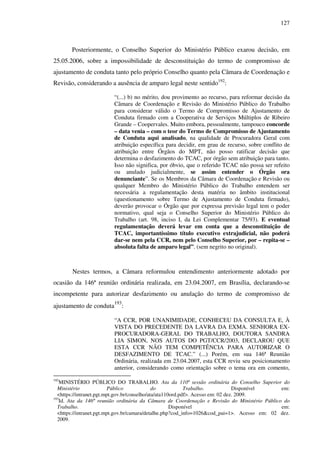 127
Posteriormente, o Conselho Superior do Ministério Público exarou decisão, em
25.05.2006, sobre a impossibilidade de desconstituição do termo de compromisso de
ajustamento de conduta tanto pelo próprio Conselho quanto pela Câmara de Coordenação e
Revisão, considerando a ausência de amparo legal neste sentido192
:
“(...) b) no mérito, dou provimento ao recurso, para reformar decisão da
Câmara de Coordenação e Revisão do Ministério Público do Trabalho
para considerar válido o Termo de Compromisso de Ajustamento de
Conduta firmado com a Cooperativa de Serviços Múltiplos de Ribeiro
Grande – Coopervales. Muito embora, pessoalmente, tampouco concorde
– data venia – com o teor do Termo de Compromisso de Ajustamento
de Conduta aqui analisado, na qualidade de Procuradora Geral com
atribuição específica para decidir, em grau de recurso, sobre conflito de
atribuição entre Órgãos do MPT, não posso ratificar decisão que
determina o desfazimento do TCAC, por órgão sem atribuição para tanto.
Isso não significa, por óbvio, que o referido TCAC não possa ser refeito
ou anulado judicialmente, se assim entender o Órgão ora
denunciante”. Se os Membros da Câmara de Coordenação e Revisão ou
qualquer Membro do Ministério Público do Trabalho entendem ser
necessária a regulamentação desta matéria no âmbito institucional
(questionamento sobre Termo de Ajustamento de Conduta firmado),
deverão provocar o Órgão que por expressa previsão legal tem o poder
normativo, qual seja o Conselho Superior do Ministério Público do
Trabalho (art. 98, inciso I, da Lei Complementar 75/93). E eventual
regulamentação deverá levar em conta que a desconstituição de
TCAC, importantíssimo título executivo extrajudicial, não poderá
dar-se nem pela CCR, nem pelo Conselho Superior, por – repita-se –
absoluta falta de amparo legal”. (sem negrito no original).
Nestes termos, a Câmara reformulou entendimento anteriormente adotado por
ocasião da 146ª reunião ordinária realizada, em 23.04.2007, em Brasília, declarando-se
incompetente para autorizar desfazimento ou anulação do termo de compromisso de
ajustamento de conduta
193
:
“A CCR, POR UNANIMIDADE, CONHECEU DA CONSULTA E, À
VISTA DO PRECEDENTE DA LAVRA DA EXMA. SENHORA EX-
PROCURADORA-GERAL DO TRABALHO, DOUTORA SANDRA
LIA SIMON, NOS AUTOS DO PGT/CCR/2003, DECLAROU QUE
ESTA CCR NÂO TEM COMPETÊNCIA PARA AUTORIZAR O
DESFAZIMENTO DE TCAC.” (...) Porém, em sua 146ª Reunião
Ordinária, realizada em 23.04.2007, esta CCR reviu seu posicionamento
anterior, considerando como orientação sobre o tema ora em comento,
192
MINISTÉRIO PÚBLICO DO TRABALHO. Ata da 110ª sessão ordinária do Conselho Superior do
Ministério Público do Trabalho. Disponível em:
<https://intranet.pgt.mpt.gov.br/conselho/ata/ata110ord.pdf>. Acesso em: 02 dez. 2009.
193
Id. Ata da 146ª reunião ordinária da Câmara de Coordenação e Revisão do Ministério Público do
Trabalho. Disponível em:
<https://intranet.pgt.mpt.gov.br/camara/detalhe.php?cod_info=1026&cod_pai=1>. Acesso em: 02 dez.
2009.
 