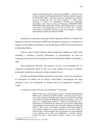128
enquanto não regulamentada a questão pelo CSMPT, a referida decisão
da Exma. Senhora ex-Procuradora-Geral do Trabalho, proferida nos autos
do PGT/CCR/11/2003, e declarou não possuir atribuição para deliberar
acerca da anulação de TAC, nos termos seguintes: (...). Desse modo,
consoante se verifica das deliberações exaradas nos expedientes
supracitados, bem como no bojo dos Processos PGT/CCR/11/2002,
PGT/CCR/01/2004, PGT/CCR/31/2004 e PGT/CCR/162/2007, a questão
concernente à desconstituição e/ou revisão de TAC não é pacífica,
necessitando de profunda reflexão no seio deste Parquet e exigindo
regulamentação urgente por parte do CSMPT”.
Atualmente, foi elaborado estudo pela CCR do Ministério Público do Trabalho com
sugestão de acréscimo à Resolução 69/2007 que disciplina a instauração e a tramitação do
inquérito civil no âmbito da Instituição, a teor da Resolução 23/2007 do Conselho Nacional
do Ministério Público.
Citam-se, aqui, de forma sintética, alguns fundamentos adotados no estudo então
formulado, a sustentar o possível desfazimento ou desconstituição do termo de
compromisso pela Câmara de Coordenação e Revisão do Ministério Público do Trabalho, a
saber:
Como argumentos utilizados, seria possível, em tese, a desconstituição por via
consensual (extrajudicial), diante de fato novo, como hipótese de novação e mediante
justificação e submissão da alteração ao órgão colegiado revisor.
Na esfera do Ministério Público do Estado de São Paulo, o termo de compromisso
de ajustamento de conduta tem sua eficácia condicionada à homologação por órgão
colegiado revisor, com fundamento no disposto pela Lei Complementar Estadual nº
734/93.
A respeito do assunto, Geisa de Assis Rodrigues 194
ensina que:
“Questão que merece exame quando o ajuste é celebrado pelo Ministério
Público é se o controle do Conselho Superior, ou de órgão que lhe faça às
vezes, sobre os ajustes celebrados pelos órgãos de execução da instituição
se constitui em um fator de atribuição de eficácia do mesmo, como o faz
supor a lei complementar paulista nº 734/93, que determinou que o
compromisso de ajustamento de conduta teria sua “eficácia condicionada
à homologação do arquivamento pelo Conselho Superior do Ministério
Público.” Seria assim a concordância manifesta do Conselho Superior
uma condição suspensiva do ajuste celebrado, ou seja, seus efeitos só
surtiriam após esta homologação. Para encontrarmos a resposta adequada
a essa pergunta, faz-se mister que desdobremos a questão, inclusive
levando em conta o modo como na prática o ajuste se faz cumprir.
194
RODRIGUES, Geisa de Assis. op. cit., p. 201-203.
 