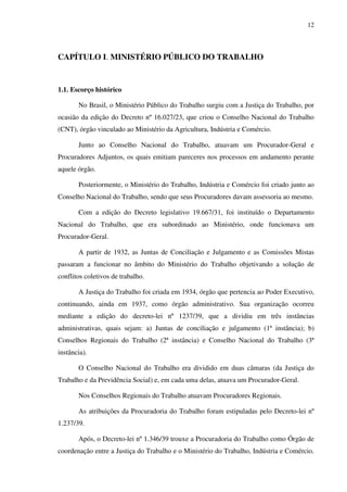 12
CAPÍTULO I. MINISTÉRIO PÚBLICO DO TRABALHO
1.1. Escorço histórico
No Brasil, o Ministério Público do Trabalho surgiu com a Justiça do Trabalho, por
ocasião da edição do Decreto nº 16.027/23, que criou o Conselho Nacional do Trabalho
(CNT), órgão vinculado ao Ministério da Agricultura, Indústria e Comércio.
Junto ao Conselho Nacional do Trabalho, atuavam um Procurador-Geral e
Procuradores Adjuntos, os quais emitiam pareceres nos processos em andamento perante
aquele órgão.
Posteriormente, o Ministério do Trabalho, Indústria e Comércio foi criado junto ao
Conselho Nacional do Trabalho, sendo que seus Procuradores davam assessoria ao mesmo.
Com a edição do Decreto legislativo 19.667/31, foi instituído o Departamento
Nacional do Trabalho, que era subordinado ao Ministério, onde funcionava um
Procurador-Geral.
A partir de 1932, as Juntas de Conciliação e Julgamento e as Comissões Mistas
passaram a funcionar no âmbito do Ministério do Trabalho objetivando a solução de
conflitos coletivos de trabalho.
A Justiça do Trabalho foi criada em 1934, órgão que pertencia ao Poder Executivo,
continuando, ainda em 1937, como órgão administrativo. Sua organização ocorreu
mediante a edição do decreto-lei nº 1237/39, que a dividiu em três instâncias
administrativas, quais sejam: a) Juntas de conciliação e julgamento (1ª instância); b)
Conselhos Regionais do Trabalho (2ª instância) e Conselho Nacional do Trabalho (3ª
instância).
O Conselho Nacional do Trabalho era dividido em duas câmaras (da Justiça do
Trabalho e da Previdência Social) e, em cada uma delas, atuava um Procurador-Geral.
Nos Conselhos Regionais do Trabalho atuavam Procuradores Regionais.
As atribuições da Procuradoria do Trabalho foram estipuladas pelo Decreto-lei nº
1.237/39.
Após, o Decreto-lei nº 1.346/39 trouxe a Procuradoria do Trabalho como Órgão de
coordenação entre a Justiça do Trabalho e o Ministério do Trabalho, Indústria e Comércio.
 