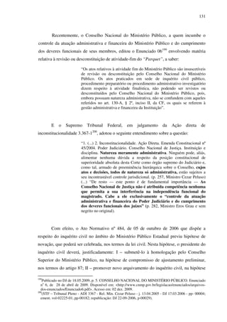 131
Recentemente, o Conselho Nacional do Ministério Público, a quem incumbe o
controle da atuação administrativa e financeira do Ministério Público e do cumprimento
dos deveres funcionais de seus membros, editou o Enunciado 06199
envolvendo matéria
relativa à revisão ou desconstituição de atividade-fim do “Parquet”, a saber:
“Os atos relativos à atividade fim do Ministério Público são insuscetíveis
de revisão ou desconstituição pelo Conselho Nacional do Ministério
Público. Os atos praticados em sede de inquérito civil público,
procedimento preparatório ou procedimento administrativo investigatório
dizem respeito à atividade finalística, não podendo ser revistos ou
desconstituídos pelo Conselho Nacional do Ministério Público, pois,
embora possuam natureza administrativa, não se confundem com aqueles
referidos no art. 130-A, § 2º, inciso II, da CF, os quais se referem à
gestão administrativa e financeira da Instituição”.
E o Supremo Tribunal Federal, em julgamento da Ação direta de
inconstitucionalidade 3.367-1200
, adotou o seguinte entendimento sobre a questão:
“1. (...) 2. Inconstitucionalidade. Ação Direta. Emenda Constitucional nº
45/2004. Poder Judiciário. Conselho Nacional de Justiça. Instituição e
disciplina. Natureza meramente administrativa. Ninguém pode, aliás,
alimentar nenhuma dúvida a respeito da posição constitucional de
superioridade absoluta desta Corte como órgão supremo do Judiciário e,
como tal, armado de preeminência hierárquica sobre o Conselho, cujos
atos e decisões, todos de natureza só administrativa, estão sujeitos a
seu incontrastável controle jurisdicional. (p. 257, Ministro Cezar Peluso)
(...) “De resto --- este ponto é de fundamental importância --- Ao
Conselho Nacional de Justiça não é atribuída competência nenhuma
que permita a sua interferência na independência funcional do
magistrado. Cabe a ele exclusivamente o “controle da atuação
administrativa e financeira do Poder Judiciário e do cumprimento
dos deveres funcionais dos juízes” (p. 282, Ministro Eros Grau e sem
negrito no original).
Com efeito, o Ato Normativo nº 484, de 05 de outubro de 2006 que dispõe a
respeito do inquérito civil no âmbito do Ministério Público Estadual previu hipótese de
novação, que poderá ser celebrada, nos termos da lei civil. Nesta hipótese, o presidente do
inquérito civil deverá, justificadamente: I – submetê-lo à homologação pelo Conselho
Superior do Ministério Público, na hipótese de compromisso de ajustamento preliminar,
nos termos do artigo 87; II – promover novo arquivamento do inquérito civil, na hipótese
199
Publicado no DJ de 18.05.2009, p. 5. CONSELHO NACIONAL DO MINISTÉRIO PÚBLICO. Enunciado
no
6, de 28 de abril de 2009. Disponível em: <http://www.cnmp.gov.br/legislacao/enunciados/arquivos-
dos-enunciados/Enunciado6.pdf>. Acesso em: 02 dez. 2009.
200
(STF – Tribunal Pleno - ADI 3367 - Rel. Min. Cezar Peluso - j. 13.04.2005 - DJ 17.03.2006 - pp- 00004;
ement. vol-02225-01, pp-00182; republicação: DJ 22-09-2006, p-00029).
 