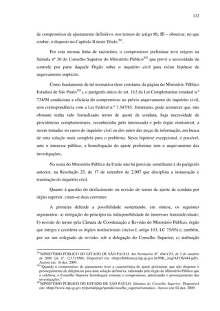 132
de compromisso de ajustamento definitivo, nos termos do artigo 86; III – observar, no que
couber, o disposto no Capítulo II deste Título 201
.
Por esta mesma linha de raciocínio, o compromisso preliminar teve origem na
Súmula nº 20 do Conselho Superior do Ministério Público202
que prevê a necessidade de
controle por parte daquele Órgão sobre o inquérito civil para evitar hipótese de
arquivamento implícito.
Como fundamento de tal normativa (teor constante da página do Ministério Público
Estadual de São Paulo203
), o parágrafo único do art. 112 da Lei Complementar estadual n.º
734/94 condiciona a eficácia do compromisso ao prévio arquivamento do inquérito civil,
sem correspondência com a Lei Federal n.º 7.347/85. Entretanto, pode acontecer que, não
obstante tenha sido formalizado termo de ajuste de conduta, haja necessidade de
providências complementares, reconhecidas pelo interessado e pelo órgão ministerial, a
serem tomadas no curso do inquérito civil ou dos autos das peças de informação, em busca
de uma solução mais completa para o problema. Nesta hipótese excepcional, é possível,
ante o interesse público, a homologação do ajuste preliminar sem o arquivamento das
investigações.
Na seara do Ministério Público da União não há previsão semelhante à do parágrafo
anterior, na Resolução 23, de 17 de setembro de 2.007 que disciplina a instauração e
tramitação do inquérito civil.
Quanto à questão do desfazimento ou revisão do termo de ajuste de conduta por
órgão superior, citam-se duas correntes:
A primeira defende a possibilidade sustentando, em síntese, os seguintes
argumentos: a) mitigação do princípio da indisponibilidade de interesses transindividuais;
b) revisão do termo pela Câmara de Coordenação e Revisão do Ministério Público, órgão
que integra e coordena os órgãos institucionais (inciso I, artigo 103, LC 75/93) e, também,
por ser um colegiado de revisão, sob a delegação do Conselho Superior; c) atribuição
201
MINISTÉRIO PÚBLICO DO ESTADO DE SÃO PAULO. Ato Normativo Nº. 484-CPJ, de 5 de outubro
de 2006. (pt. nº. 123.515/06). Disponível em: <http://biblioteca.mp.sp.gov.br/PHL_img/ATOS/484.pdf>.
Acesso em: 16 dez. 2009.
202
“Quando o compromisso de ajustamento tiver a característica de ajuste preliminar, que não dispense o
prosseguimento de diligências para uma solução definitiva, salientado pelo órgão do Ministério Público que
o celebrou, o Conselho Superior homologará somente o compromisso, autorizando o prosseguimento das
investigações.”
203
MINISTÉRIO PÚBLICO DO ESTADO DE SÃO PAULO. Súmulas do Conselho Superior. Disponível
em: <http://www.mp.sp.gov.br/portal/page/portal/conselho_superior/sumulas>. Acesso em: 02 dez. 2009.
 