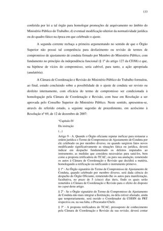 133
conferida por lei a tal órgão para homologar promoções de arquivamento no âmbito do
Ministério Público do Trabalho; d) eventual modificação ulterior da normatividade jurídica
ou do quadro fático na época em que celebrado o ajuste.
A segunda corrente rechaça a primeira argumentando no sentido de que o Órgão
Superior não possui tal competência para desfazimento ou revisão de termos de
compromisso de ajustamento de conduta firmado por Membro do Ministério Público, com
fundamento no princípio da independência funcional (§ 1º do artigo 127 da CF/88) e que,
na hipótese de vícios do compromisso, seria cabível, para tanto, a ação apropriada
(anulatória).
A Câmara de Coordenação e Revisão do Ministério Público do Trabalho formulou,
ao final, estudo concluindo sobre a possibilidade de o ajuste de conduta ser revisto ou
desfeito internamente, com eficácia do termo de compromisso ser condicionada à
homologação pela Câmara de Coordenação e Revisão, com base em Resolução a ser
aprovada pelo Conselho Superior do Ministério Público. Neste sentido, apresentou-se,
através do referido estudo, a seguinte sugestão de procedimento, em acréscimo à
Resolução nº 69, de 12 de dezembro de 2007:
“Capítulo IV
Da instrução
(...)
Artigo 9 - A. Quando o Órgão oficiante reputar ineficaz para restaurar a
ordem jurídica o Termo de Compromisso de Ajustamento de Conduta por
ele celebrado ou por membro diverso, ou quando surgirem fatos novos
modificando significativamente as situações fática ou jurídica, deverá
indicar em despacho fundamentado os defeitos imputados ao
instrumento, as medidas que considera necessárias para saná-los, bem
como a proposta retificadora do TCAC, ou para sua anulação, remetendo
os autos à Câmara de Coordenação e Revisão que decidirá a matéria,
homologando a retificação ou ratificando o instrumento primevo.
§ 1º - Ao Órgão signatário do Termo de Compromisso de Ajustamento de
Conduta, quando celebrado por membro diverso, será dada ciência do
despacho do Órgão Oficiante, remetendo-lhe os autos para manifestação,
facultativa, no prazo de 5 (cinco) dias úteis, findo os quais serão
remetidos à Câmara de Coordenação e Revisão para o efeito do disposto
no caput deste artigo.
§ 2º - Se o Órgão signatário do Termo de Compromisso de Ajustamento
de Conduta não mais integrar a Instituição, ou dela estiver afastado, ainda
que temporariamente, será ouvido o Coordenador da CODIN da PRT
respectiva ou, na sua falta, o Procurador-Chefe.
§ 3º - A proposta retificadora do TCAC, pressuposto de conhecimento
pela Câmara de Coordenação e Revisão da sua revisão, deverá contar
 