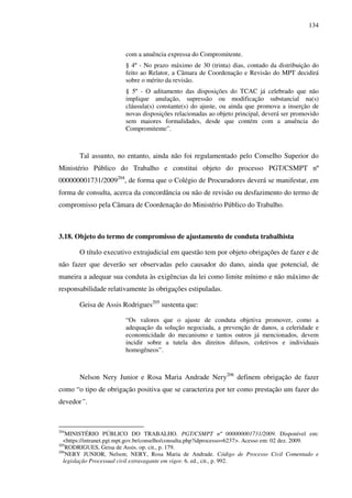 134
com a anuência expressa do Compromitente.
§ 4º - No prazo máximo de 30 (trinta) dias, contado da distribuição do
feito ao Relator, a Câmara de Coordenação e Revisão do MPT decidirá
sobre o mérito da revisão.
§ 5º - O aditamento das disposições do TCAC já celebrado que não
implique anulação, supressão ou modificação substancial na(s)
cláusula(s) constante(s) do ajuste, ou ainda que promova a inserção de
novas disposições relacionadas ao objeto principal, deverá ser promovido
sem maiores formalidades, desde que contém com a anuência do
Compromitente”.
Tal assunto, no entanto, ainda não foi regulamentado pelo Conselho Superior do
Ministério Público do Trabalho e constitui objeto do processo PGT/CSMPT nº
000000001731/2009204
, de forma que o Colégio de Procuradores deverá se manifestar, em
forma de consulta, acerca da concordância ou não de revisão ou desfazimento do termo de
compromisso pela Câmara de Coordenação do Ministério Público do Trabalho.
3.18. Objeto do termo de compromisso de ajustamento de conduta trabalhista
O título executivo extrajudicial em questão tem por objeto obrigações de fazer e de
não fazer que deverão ser observadas pelo causador do dano, ainda que potencial, de
maneira a adequar sua conduta às exigências da lei como limite mínimo e não máximo de
responsabilidade relativamente às obrigações estipuladas.
Geisa de Assis Rodrigues205
sustenta que:
“Os valores que o ajuste de conduta objetiva promover, como a
adequação da solução negociada, a prevenção de danos, a celeridade e
economicidade do mecanismo e tantos outros já mencionados, devem
incidir sobre a tutela dos direitos difusos, coletivos e individuais
homogêneos”.
Nelson Nery Junior e Rosa Maria Andrade Nery206
definem obrigação de fazer
como “o tipo de obrigação positiva que se caracteriza por ter como prestação um fazer do
devedor”.
204
MINISTÉRIO PÚBLICO DO TRABALHO. PGT/CSMPT nº 000000001731/2009. Disponível em:
<https://intranet.pgt.mpt.gov.br/conselho/consulta.php?idprocesso=6237>. Acesso em: 02 dez. 2009.
205
RODRIGUES, Geisa de Assis. op. cit., p. 179.
206
NERY JUNIOR, Nelson; NERY, Rosa Maria de Andrade. Código de Processo Civil Comentado e
legislação Processual civil extravagante em vigor. 6. ed., cit., p. 992.
 