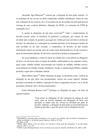 135
Alexandre Agra Belmonte207
sustenta que a obrigação de fazer pode consistir: “a)
na realização de um serviço ou tarefa (empreitada, trabalho subordinado, feitura de uma
tela, realização de um conserto, etc.); b) na prática de um ato jurídico de realização pessoal
(outorga de uma escritura definitiva, liberação do FGTS, ou assinatura da CTPS do
empregado, etc.)”.
E, quanto às obrigações de não fazer acrescenta208
“onde o comportamento do
devedor consiste numa: a) tolerância ou paciência à realização, por outrem, de uma
atividade (por exemplo, de permitir a passagem do vizinho por uma servidão no terreno do
devedor, de subordinar-se o empregado ao comando patronal), ou b) abstenção à prática de
uma atividade ou ato (por exemplo, o compromisso do devedor, de não instalar
determinado negócio do mesmo ramo do credor numa determinada rua, de não construir a
partir de determinado gabarito, de não fazer concorrência desleal ao empregador).”.
Na seara trabalhista, o termo de ajuste de conduta deve estar adstrito às obrigações
de fazer e de não fazer afetas à relação de trabalho, subdividindo-se nas seguintes esferas,
quais sejam: trabalho infantil, discriminação nas relações de trabalho, trabalho escravo,
meio ambiente do trabalho, fraudes trabalhistas, fraudes à Administração Pública, trabalho
portuário e aquaviário e liberdade sindical.
Maria Helena Diniz209
define obrigação de pagar ou pecuniária como: “espécie de
obrigação de dar que, pelas suas peculiaridades, merece um exame especial. Abrange
prestação consistente em dinheiro, reparação de danos e pagamento de juros, isto é, dívida
pecuniária, dívida de valor e dívida remuneratória”.
Carlos Henrique Bezerra Leite210
distingue as obrigações de pagar e de fazer da
seguinte maneira:
“Com efeito, as obrigações de dar consistem na entrega de uma
coisa, certa ou incerta, enquanto nas obrigações de fazer essa
prestação se traduz num ato, serviço ou atividade por parte do
devedor. Ademais, a obrigação de fazer pode ser personalíssima em
relação ao devedor, o que não ocorre com as obrigações de dar”.
207
BELMONTE, Alexandre Agra. Instituições civis no direito do trabalho: curso de direito civil aplicado ao
direito do trabalho. 3. ed. Rio de Janeiro: Renovar, 2008. p. 237-238.
208
Id. Ibid., p. 240.
209
DINIZ, Maria Helena. Curso de direito civil brasileiro: teoria geral das obrigações. 9. ed. São Paulo:
Saraiva, 1995. v. 2, p. 78.
210
LEITE, Carlos Henrique Bezerra. Curso de direito processual do trabalho. São Paulo: LTr, 2003. p. 660.
 