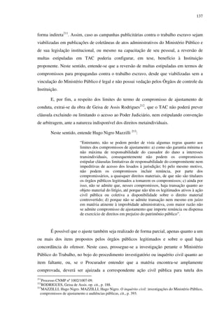 137
forma indireta211
. Assim, caso as campanhas publicitárias contra o trabalho escravo sejam
viabilizadas em publicações de coletâneas de atos administrativos do Ministério Público e
de sua legislação institucional, ou mesmo na capacitação de seu pessoal, a reversão de
multas estipuladas em TAC poderia configurar, em tese, benefício à Instituição
proponente. Neste sentido, entende-se que a reversão de multas estipuladas em termos de
compromissos para propagandas contra o trabalho escravo, desde que viabilizadas sem a
vinculação do Ministério Público é legal e não possui vedação pelos Órgãos de controle da
Instituição.
E, por fim, a respeito dos limites do termo de compromisso de ajustamento de
conduta, extrai-se da obra de Geisa de Assis Rodrigues212
, que o TAC não poderá prever
cláusula excluindo ou limitando o acesso ao Poder Judiciário, nem estipulando convenção
de arbitragem, ante a natureza indisponível dos direitos metaindividuais.
Neste sentido, entende Hugo Nigro Mazzilli 213
:
“Entretanto, não se podem perder de vista algumas regras quanto aos
limites dos compromissos de ajustamento: a) como são garantia mínima e
não máxima de responsabilidade do causador do dano a interesses
transindividuais, consequentemente não podem os compromissos
estipular cláusulas limitativas de responsabilidade do compromitente nem
impeditivas de acesso dos lesados à jurisdição; b) pelo mesmo motivo,
não podem os compromissos incluir renúncia, por parte dos
compromissários, a quaisquer direitos materiais, de que não são titulares
os órgãos públicos legitimados a tomarem os compromissos; c) ainda por
isso, não se admite que, nesses compromissos, haja transação quanto ao
objeto material do litígio, até porque não têm os legitimados ativos à ação
civil pública ou coletiva a disponibilidade sobre o direito material
controvertido; d) porque não se admite transação nem mesmo em juízo
em matéria atinente à improbidade administrativa, com maior razão não
se admite compromisso de ajustamento que importe renúncia ou dispensa
de exercício de direitos em prejuízo do patrimônio público”.
É possível que o ajuste também seja realizado de forma parcial, apenas quanto a um
ou mais dos itens propostos pelos órgãos públicos legitimados e sobre o qual haja
concordância do ofensor. Neste caso, prossegue-se a investigação perante o Ministério
Público do Trabalho, no bojo do procedimento investigatório ou inquérito civil quanto ao
item faltante, ou, se o Procurador entender que a matéria encontra-se amplamente
comprovada, deverá ser ajuizada a correspondente ação civil pública para tutela dos
211
Processo CNMP nº 1002/1007-09.
212
RODRIGUES, Geisa de Assis. op. cit., p. 188.
213
MAZZILLI, Hugo Nigro. MAZZILLI, Hugo Nigro. O inquérito civil: investigações do Ministério Público,
compromissos de ajustamento e audiências públicas, cit., p. 393.
 