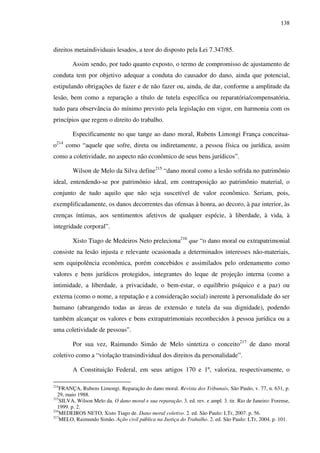 138
direitos metaindividuais lesados, a teor do disposto pela Lei 7.347/85.
Assim sendo, por tudo quanto exposto, o termo de compromisso de ajustamento de
conduta tem por objetivo adequar a conduta do causador do dano, ainda que potencial,
estipulando obrigações de fazer e de não fazer ou, ainda, de dar, conforme a amplitude da
lesão, bem como a reparação a título de tutela específica ou reparatória/compensatória,
tudo para observância do mínimo previsto pela legislação em vigor, em harmonia com os
princípios que regem o direito do trabalho.
Especificamente no que tange ao dano moral, Rubens Limongi França conceitua-
o214
como “aquele que sofre, direta ou indiretamente, a pessoa física ou jurídica, assim
como a coletividade, no aspecto não econômico de seus bens jurídicos”.
Wilson de Melo da Silva define215
“dano moral como a lesão sofrida no patrimônio
ideal, entendendo-se por patrimônio ideal, em contraposição ao patrimônio material, o
conjunto de tudo aquilo que não seja suscetível de valor econômico. Seriam, pois,
exemplificadamente, os danos decorrentes das ofensas à honra, ao decoro, à paz interior, às
crenças íntimas, aos sentimentos afetivos de qualquer espécie, à liberdade, à vida, à
integridade corporal”.
Xisto Tiago de Medeiros Neto preleciona216
que “o dano moral ou extrapatrimonial
consiste na lesão injusta e relevante ocasionada a determinados interesses não-materiais,
sem equipolência econômica, porém concebidos e assimilados pelo ordenamento como
valores e bens jurídicos protegidos, integrantes do leque de projeção interna (como a
intimidade, a liberdade, a privacidade, o bem-estar, o equilíbrio psíquico e a paz) ou
externa (como o nome, a reputação e a consideração social) inerente à personalidade do ser
humano (abrangendo todas as áreas de extensão e tutela da sua dignidade), podendo
também alcançar os valores e bens extrapatrimoniais reconhecidos à pessoa jurídica ou a
uma coletividade de pessoas”.
Por sua vez, Raimundo Simão de Melo sintetiza o conceito217
de dano moral
coletivo como a “violação transindividual dos direitos da personalidade”.
A Constituição Federal, em seus artigos 170 e 1º, valoriza, respectivamente, o
214
FRANÇA, Rubens Limongi. Reparação do dano moral. Revista dos Tribunais, São Paulo, v. 77, n. 631, p.
29, maio 1988.
215
SILVA, Wilson Melo da. O dano moral e sua reparação. 3. ed. rev. e ampl. 3. tir. Rio de Janeiro: Forense,
1999. p. 2.
216
MEDEIROS NETO, Xisto Tiago de. Dano moral coletivo. 2. ed. São Paulo: LTr, 2007. p. 56.
217
MELO, Raimundo Simão. Ação civil pública na Justiça do Trabalho. 2. ed. São Paulo: LTr, 2004. p. 101.
 
