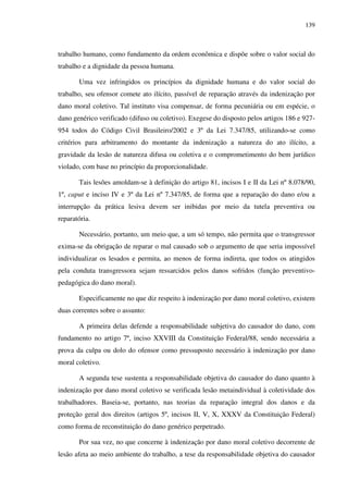139
trabalho humano, como fundamento da ordem econômica e dispõe sobre o valor social do
trabalho e a dignidade da pessoa humana.
Uma vez infringidos os princípios da dignidade humana e do valor social do
trabalho, seu ofensor comete ato ilícito, passível de reparação através da indenização por
dano moral coletivo. Tal instituto visa compensar, de forma pecuniária ou em espécie, o
dano genérico verificado (difuso ou coletivo). Exegese do disposto pelos artigos 186 e 927-
954 todos do Código Civil Brasileiro/2002 e 3º da Lei 7.347/85, utilizando-se como
critérios para arbitramento do montante da indenização a natureza do ato ilícito, a
gravidade da lesão de natureza difusa ou coletiva e o comprometimento do bem jurídico
violado, com base no princípio da proporcionalidade.
Tais lesões amoldam-se à definição do artigo 81, incisos I e II da Lei nº 8.078/90,
1º, caput e inciso IV e 3º da Lei nº 7.347/85, de forma que a reparação do dano e/ou a
interrupção da prática lesiva devem ser inibidas por meio da tutela preventiva ou
reparatória.
Necessário, portanto, um meio que, a um só tempo, não permita que o transgressor
exima-se da obrigação de reparar o mal causado sob o argumento de que seria impossível
individualizar os lesados e permita, ao menos de forma indireta, que todos os atingidos
pela conduta transgressora sejam ressarcidos pelos danos sofridos (função preventivo-
pedagógica do dano moral).
Especificamente no que diz respeito à indenização por dano moral coletivo, existem
duas correntes sobre o assunto:
A primeira delas defende a responsabilidade subjetiva do causador do dano, com
fundamento no artigo 7º, inciso XXVIII da Constituição Federal/88, sendo necessária a
prova da culpa ou dolo do ofensor como pressuposto necessário à indenização por dano
moral coletivo.
A segunda tese sustenta a responsabilidade objetiva do causador do dano quanto à
indenização por dano moral coletivo se verificada lesão metaindividual à coletividade dos
trabalhadores. Baseia-se, portanto, nas teorias da reparação integral dos danos e da
proteção geral dos direitos (artigos 5º, incisos II, V, X, XXXV da Constituição Federal)
como forma de reconstituição do dano genérico perpetrado.
Por sua vez, no que concerne à indenização por dano moral coletivo decorrente de
lesão afeta ao meio ambiente do trabalho, a tese da responsabilidade objetiva do causador
 