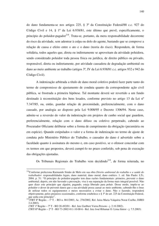 140
do dano fundamenta-se nos artigos 225, § 3º da Constituição Federal/88 c.c. 927 do
Código Civil e 14, § 1º da Lei 6.938/81, este último que prevê, especificamente, o
princípio do poluidor-pagador218
. Trata-se, portanto, da mera responsabilidade decorrente
do risco da atividade, sem adentrar à culpa ou dolo do agente, bastando que se comprove a
relação de causa e efeito entre o ato e o dano (teoria do risco). Respondem, de forma
solidária, todos aqueles que, direta ou indiretamente se aproveitam da atividade poluidora,
sendo considerado poluidor toda pessoa física ou jurídica, de direito público ou privado,
responsável, direta ou indiretamente, por atividade causadora de degradação ambiental ou
dano ao meio ambiente ao trabalho (artigos 3º, IV da Lei 6.938/81 c.c. artigos 932 e 942 do
Código Civil).
A indenização arbitrada a título de dano moral coletivo poderá fazer parte tanto do
termo de compromisso de ajustamento de conduta quanto da correspondente ação civil
pública, se frustrada a primeira hipótese. Tal montante deverá ser revertido a um fundo
destinado à reconstituição dos bens lesados, conforme previsto no artigo 13 da Lei nº
7.347/85, ou, então, guardar relação de proximidade, preferencialmente, com o dano
causado, por analogia ao disposto pela Lei 9.008/95 e Decreto 1306/94. Neste caso,
admite-se a reversão do valor da indenização em projetos de cunho social que guardem,
preferencialmente, relação com o dano difuso ou coletivo perpetrado, cabendo ao
Procurador Oficiante deliberar sobre a forma de cumprimento da obrigação (pecuniária ou
em espécie). Quando estipulados o valor e a forma de indenização no termo de ajuste de
conduta pelo Ministério Público do Trabalho, o causador do dano é advertido sobre a
faculdade quanto à assinatura do mesmo e, em caso positivo, se o ofensor concordar com
os termos em que propostos, deverá cumpri-lo no prazo conferido, sob pena de execução
das obrigações ajustadas.
Os Tribunais Regionais do Trabalho vem decidindo219
, de forma reiterada, no
218
Conforme preleciona Raimundo Simão de Melo em sua obra Direito ambiental do trabalho e a saúde do
trabalhador: responsabilidades legais, dano material, dano moral, dano estético. 1. ed. São Paulo: LTr,
2004. p. 51: “O princípio do poluidor-pagador tem duas razões fundamentais: primeiro, prevenir o dano
ambiental; depois, em não havendo a prevenção, visa à sua reparação da forma mais integral possível. Não
quer dizer este princípio que alguém, pagando, esteja liberado para poluir. Desse modo, impõe-se ao
poluidor o dever de prevenir danos que a sua atividade possa causar ao meio ambiente, cabendo-lhe o ônus
de utilizar todos os equipamentos e meios necessários a evitar o dano. Não o fazendo, responderá
objetivamente, pelos prejuízos ocasionados, conforme estabelece o § 3º do art. 225 da Constituição Federal,
que sedia este princípio”.
219
(TRT 8ª Região. - 1ª T. - RO n. 861/2003, Ac. 276/2002, Rel. Juíza Maria Valquíria Norat Coelho, DJRO
3.4.2003).
(TRT 1ª Região – 7ª T - RO 20.492/01 - Rel. Juiz Guilbert Vieira Peixoto - j. 2.10.2002).
(TRT10ª Região – 2ª T - RO 73-2002-811-10-00-6 - Rel. Juiz José Ribamar O. Lima Júnior - j. 7.5.2003)
 