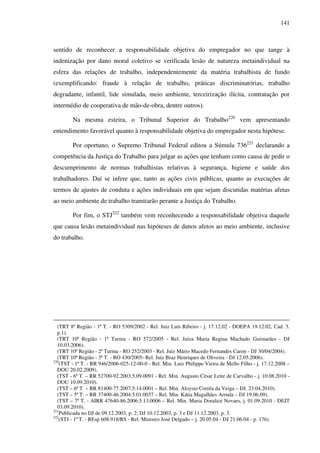 141
sentido de reconhecer a responsabilidade objetiva do empregador no que tange à
indenização por dano moral coletivo se verificada lesão de natureza metaindividual na
esfera das relações de trabalho, independentemente da matéria trabalhista de fundo
(exemplificando: fraude à relação de trabalho, práticas discriminatórias, trabalho
degradante, infantil, lide simulada, meio ambiente, terceirização ilícita, contratação por
intermédio de cooperativa de mão-de-obra, dentre outros).
Na mesma esteira, o Tribunal Superior do Trabalho220
vem apresentando
entendimento favorável quanto à responsabilidade objetiva do empregador nesta hipótese.
Por oportuno, o Supremo Tribunal Federal editou a Súmula 736221
declarando a
competência da Justiça do Trabalho para julgar as ações que tenham como causa de pedir o
descumprimento de normas trabalhistas relativas à segurança, higiene e saúde dos
trabalhadores. Daí se infere que, tanto as ações civis públicas, quanto as execuções de
termos de ajustes de conduta e ações individuais em que sejam discutidas matérias afetas
ao meio ambiente de trabalho tramitarão perante a Justiça do Trabalho.
Por fim, o STJ222
também vem reconhecendo a responsabilidade objetiva daquele
que causa lesão metaindividual nas hipóteses de danos afetos ao meio ambiente, inclusive
do trabalho.
(TRT 8ª Região - 1ª T. - RO 5309/2002 - Rel. Juiz Luís Ribeiro - j. 17.12.02 - DOEPA 19.12.02, Cad. 3.
p.1).
(TRT 10ª Região - 1ª Turma - RO 572/2005 - Rel. Juíza Maria Regina Machado Guimarães - DJ
10.03.2006).
(TRT 10ª Região - 2ª Turma - RO 252/2003 - Rel. Juiz Mário Macedo Fernandes Caron - DJ 30/04/2004).
(TRT 10ª Região - 3ª T. - RO 430/2005- Rel. Juiz Braz Henriques de Oliveira - DJ 12.05.2006).
220
(TST - 1ª T. - RR 946/2006-025-12-00-0 - Rel. Min. Luiz Philippe Vieira de Mello Filho - j. 17.12.2008 –
DOU 20.02.2009).
(TST - 6ª T. – RR 52700-92.2003.5.09.0091 - Rel. Min. Augusto César Leite de Carvalho - j. 10.08.2010 -
DOU 10.09.2010).
(TST – 6ª T. – RR 81400-77.2007.5.14.0001 – Rel. Min. Aloysio Corrêa da Veiga – DJ. 23.04.2010).
(TST – 5ª T. – RR 37400-46.2004.5.01.0037 – Rel. Min. Kátia Magalhães Arruda – DJ 19.06.09).
(TST – 7ª T. - AIRR 47640-86.2006.5.13.0006 – Rel. Min. Maria Doralice Novaes, j. 01.09.2010 - DEJT
03.09.2010).
221
Publicada no DJ de 09.12.2003, p. 2; DJ 10.12.2003, p. 3 e DJ 11.12.2003, p. 3.
222
(STJ - 1ª T. - REsp 608.918/RS - Rel. Ministro José Delgado – j. 20.05.04 - DJ 21.06.04 - p. 176).
 