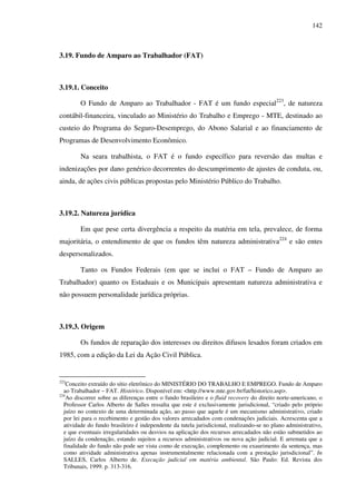 142
3.19. Fundo de Amparo ao Trabalhador (FAT)
3.19.1. Conceito
O Fundo de Amparo ao Trabalhador - FAT é um fundo especial223
, de natureza
contábil-financeira, vinculado ao Ministério do Trabalho e Emprego - MTE, destinado ao
custeio do Programa do Seguro-Desemprego, do Abono Salarial e ao financiamento de
Programas de Desenvolvimento Econômico.
Na seara trabalhista, o FAT é o fundo específico para reversão das multas e
indenizações por dano genérico decorrentes do descumprimento de ajustes de conduta, ou,
ainda, de ações civis públicas propostas pelo Ministério Público do Trabalho.
3.19.2. Natureza jurídica
Em que pese certa divergência a respeito da matéria em tela, prevalece, de forma
majoritária, o entendimento de que os fundos têm natureza administrativa224
e são entes
despersonalizados.
Tanto os Fundos Federais (em que se inclui o FAT – Fundo de Amparo ao
Trabalhador) quanto os Estaduais e os Municipais apresentam natureza administrativa e
não possuem personalidade jurídica próprias.
3.19.3. Origem
Os fundos de reparação dos interesses ou direitos difusos lesados foram criados em
1985, com a edição da Lei da Ação Civil Pública.
223
Conceito extraído do sítio eletrônico do MINISTÉRIO DO TRABALHO E EMPREGO. Fundo de Amparo
ao Trabalhador – FAT. Histórico. Disponível em: <http://www.mte.gov.br/fat/historico.asp>.
224
Ao discorrer sobre as diferenças entre o fundo brasileiro e o fluid recovery do direito norte-americano, o
Professor Carlos Alberto de Salles ressalta que este é exclusivamente jurisdicional, “criado pelo próprio
juízo no contexto de uma determinada ação, ao passo que aquele é um mecanismo administrativo, criado
por lei para o recebimento e gestão dos valores arrecadados com condenações judiciais. Acrescenta que a
atividade do fundo brasileiro é independente da tutela jurisdicional, realizando-se no plano administrativo,
e que eventuais irregularidades ou desvios na aplicação dos recursos arrecadados não estão submetidos ao
juízo da condenação, estando sujeitos a recursos administrativos ou nova ação judicial. E arremata que a
finalidade do fundo não pode ser vista como de execução, complemento ou exaurimento da sentença, mas
como atividade administrativa apenas instrumentalmente relacionada com a prestação jurisdicional”. In
SALLES, Carlos Alberto de. Execução judicial em matéria ambiental. São Paulo: Ed. Revista dos
Tribunais, 1999. p. 313-316.
 