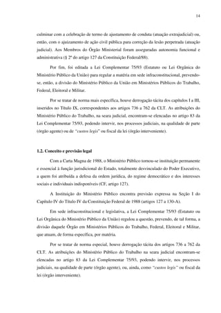 14
culminar com a celebração de termo de ajustamento de conduta (atuação extrajudicial) ou,
então, com o ajuizamento de ação civil pública para correção da lesão perpetrada (atuação
judicial). Aos Membros do Órgão Ministerial foram asseguradas autonomia funcional e
administrativa (§ 2º do artigo 127 da Constituição Federal/88).
Por fim, foi editada a Lei Complementar 75/93 (Estatuto ou Lei Orgânica do
Ministério Público da União) para regular a matéria em sede infraconstitucional, prevendo-
se, então, a divisão do Ministério Público da União em Ministérios Públicos do Trabalho,
Federal, Eleitoral e Militar.
Por se tratar de norma mais específica, houve derrogação tácita dos capítulos I a III,
inseridos no Título IX, correspondentes aos artigos 736 a 762 da CLT. As atribuições do
Ministério Público do Trabalho, na seara judicial, encontram-se elencadas no artigo 83 da
Lei Complementar 75/93, podendo intervir, nos processos judiciais, na qualidade de parte
(órgão agente) ou de “custos legis” ou fiscal da lei (órgão interveniente).
1.2. Conceito e previsão legal
Com a Carta Magna de 1988, o Ministério Público tornou-se instituição permanente
e essencial à função jurisdicional do Estado, totalmente desvinculado do Poder Executivo,
a quem foi atribuída a defesa da ordem jurídica, do regime democrático e dos interesses
sociais e individuais indisponíveis (CF, artigo 127).
A Instituição do Ministério Público encontra previsão expressa na Seção I do
Capítulo IV do Título IV da Constituição Federal de 1988 (artigos 127 a 130-A).
Em sede infraconstitucional e legislativa, a Lei Complementar 75/93 (Estatuto ou
Lei Orgânica do Ministério Público da União) regulou a questão, prevendo, de tal forma, a
divisão daquele Órgão em Ministérios Públicos do Trabalho, Federal, Eleitoral e Militar,
que atuam, de forma específica, por matéria.
Por se tratar de norma especial, houve derrogação tácita dos artigos 736 a 762 da
CLT. As atribuições do Ministério Público do Trabalho na seara judicial encontram-se
elencadas no artigo 83 da Lei Complementar 75/93, podendo intervir, nos processos
judiciais, na qualidade de parte (órgão agente), ou, ainda, como “custos legis” ou fiscal da
lei (órgão interveniente).
 