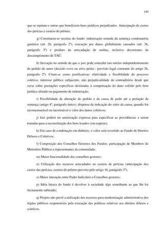 149
que se repitam e outras que beneficiem bens jurídicos prejudicados. Antecipação de custos
das perícias e custeio do prêmio;
g) Constituem-se receitas do fundo: indenização oriunda da sentença condenatória
genérica (art. 26, parágrafo 2º); execução por danos globalmente causados (art. 36,
parágrafo 3º) e produto da arrecadação de multas, inclusive decorrentes de
descumprimento de TAC;
h) Inovação no sentido de que o juiz pode conceder tais tutelas independentemente
do pedido do autor (decisão extra ou ultra petita - previsão legal constante do artigo 26,
parágrafo 2º). Citam-se como justificativas: efetividade e flexibilidade do processo
coletivo, interesse público subjacente, não prejudicialidade do contraditório desde que
verse sobre prestações específicas destinadas à compensação do dano sofrido pelo bem
jurídico afetado ou pagamento de indenização;
i) Possibilidade de alteração do pedido e da causa de pedir até a prolação da
sentença (artigo 4º, parágrafo único), dispensa da indicação do valor da causa, quando for
incomensurável ou inestimável o valor dos danos coletivos;
j) Juiz poderá ter autorização expressa para especificar as providências a serem
tomadas para a reconstituição dos bens lesados (em espécie);
k) Em caso de condenação em dinheiro, o valor será revertido ao Fundo de Direitos
Difusos e Coletivos;
l) Composição dos Conselhos Gestores dos Fundos: participação de Membros do
Ministério Público e representantes da comunidade;
m) Maior funcionalidade dos conselhos gestores;
n) Utilização dos recursos arrecadados no custeio de perícias (antecipação dos
custos das perícias, custeio do prêmio previsto pelo artigo 16, parágrafo 3º);
o) Maior interação entre Poder Judiciário e Conselhos gestores;
p) Idéia básica do fundo é devolver à sociedade algo semelhante ao que lhe foi
ilicitamente subtraído;
q) Projeto não prevê a utilização dos recursos para modernização administrativa dos
órgãos públicos responsáveis pela execução das políticas relativas aos direitos difusos e
coletivos.
 