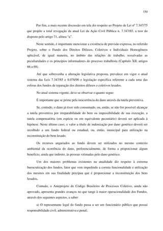 150
Por fim, a mais recente discussão em tela diz respeito ao Projeto de Lei nº 7.347/75
que propõe a total revogação da atual Lei da Ação Civil Pública n. 7.347/85, a teor do
disposto pelo artigo 71, alínea “a”.
Neste sentido, é importante mencionar a existência de previsão expressa, no referido
Projeto, sobre o Fundo dos Direitos Difusos, Coletivos e Individuais Homogêneos
aplicável, de igual maneira, no âmbito das relações de trabalho, ressalvadas as
peculiaridades e os princípios informadores do processo trabalhista (Capítulo XII, artigos
66 a 68).
Até que sobrevenha a alteração legislativa proposta, prevalece em vigor o atual
sistema das Leis 7.347/85 e 8.078/90 e legislação específica referente a cada uma das
esferas dos fundos de reparação dos direitos difusos e coletivos lesados.
No atual sistema vigente, deve-se observar o quanto segue:
É importante que se prime pela inocorrência do dano através da tutela preventiva.
Se, contudo, o dano já tiver sido consumado, ou, então, se não for possível alcançar
a tutela preventiva por irreparabilidade do bem ou impossibilidade de sua execução, a
tutela compensatória (em espécie ou em equivalente pecuniário) deverá ser aplicada à
hipótese. Neste último caso, o valor a título de indenização por dano genérico deverá ser
recolhido a um fundo federal ou estadual, ou, então, municipal para utilização na
reconstituição do bem lesado.
Os recursos angariados ao fundo devem ser utilizados no mesmo contexto
ambiental da ocorrência do dano, preferencialmente, de forma a proporcionar algum
benefício, ainda que indireto, às pessoas vitimadas pelo dano genérico.
Um dos maiores problemas existentes na atualidade diz respeito à extrema
burocratização dos fundos, fator que vem impedindo a correta funcionalidade e utilização
dos mesmos em sua finalidade precípua que é proporcionar a reconstituição dos bens
lesados.
Contudo, o Anteprojeto do Código Brasileiro de Processos Coletivo, ainda não
aprovado, apresenta grandes avanços no que tange à maior operacionalidade dos Fundos,
através dos seguintes aspectos, a saber:
a) O representante legal do fundo passa a ser um funcionário público que possui
responsabilidade civil, administrativa e penal;
 
