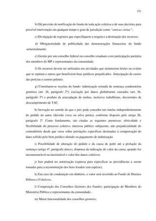151
b) Há previsão de notificação do fundo de toda ação coletiva e de suas decisões para
possível intervenção em qualquer tempo e grau de jurisdição como “amicus curiae”;
c) Divulgação de registros que especifiquem a origem e a destinação dos recursos;
d) Obrigatoriedade de publicidade das demonstrações financeiras do fundo
semestralmente;
e) Gestão por um conselho federal ou conselho estaduais com participação paritária
dos membros do MP e representantes da comunidade;
f) Os recursos devem ser utilizados em atividades que minimizem lesões ou evitem
que se repitam e outras que beneficiem bens jurídicos prejudicados. Antecipação de custos
das perícias e custeio prêmio;
g) Constituem-se receitas do fundo: indenização oriunda da sentença condenatória
genérica (art. 26, parágrafo 2º); execução por danos globalmente causados (art. 36,
parágrafo 3º) e produto da arrecadação de multas, inclusive trabalhistas, decorrentes de
descumprimento de TAC.
h) Inovação no sentido de que o juiz pode conceder tais tutelas independentemente
do pedido do autor (decisão extra ou ultra petita), conforme disposto pelo artigo 26,
parágrafo 2º. Como fundamento, são citadas as seguintes premissas: efetividade e
flexibilidade do processo coletivo, interesse público subjacente, não prejudicialidade do
contraditório desde que verse sobre prestações específicas destinadas à compensação do
dano sofrido pelo bem jurídico afetado ou pagamento de indenização.
i) Possibilidade de alteração do pedido e da causa de pedir até a prolação da
sentença (artigo 4º, parágrafo único), dispensa da indicação do valor da causa, quando for
incomensurável ou inestimável o valor dos danos coletivos.
j) Juiz poderá ter autorização expressa para especificar as providências a serem
tomadas para a reconstituição dos bens lesados (em espécie);
k) Em caso de condenação em dinheiro, o valor será revertido ao Fundo de Direitos
Difusos e Coletivos;
l) Composição dos Conselhos Gestores dos Fundos: participação de Membros do
Ministério Público e representantes da comunidade;
m) Maior funcionalidade dos conselhos gestores;
 