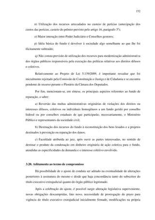 152
n) Utilização dos recursos arrecadados no custeio de perícias (antecipação dos
custos das perícias, custeio do prêmio previsto pelo artigo 16, parágrafo 3º);
o) Maior interação entre Poder Judiciário e Conselhos gestores;
p) Idéia básica do fundo é devolver à sociedade algo semelhante ao que lhe foi
ilicitamente subtraído;
q) Não consta previsão de utilização dos recursos para modernização administrativa
dos órgãos públicos responsáveis pela execução das políticas relativas aos direitos difusos
e coletivos.
Relativamente ao Projeto de Lei 5.139/2009, é importante ressaltar que foi
inicialmente rejeitado pela Comissão de Constituição e Justiça e de Cidadania e se encontra
pendente de recurso perante o Plenário da Câmara dos Deputados.
Por fim, mencionam-se, em síntese, os principais aspectos referentes ao fundo de
reparação, a saber:
a) Reversão das multas administrativas originárias de violações dos direitos ou
interesses difusos, coletivos ou individuais homogêneos a um fundo gerido por conselho
federal ou por conselhos estaduais de que participarão, necessariamente, o Ministério
Público e representantes da sociedade civil;
b) Destinação dos recursos do fundo à reconstituição dos bens lesados e a projetos
destinados à prevenção ou reparação dos danos;
c) Faculdade atribuída ao juiz, após ouvir as partes interessadas, no sentido de
destinar o produto da condenação em dinheiro originária de ação coletiva para o fundo,
atendidas as especificidades da demanda e o interesse coletivo envolvido.
3.20. Aditamento ao termo de compromisso
Há possibilidade de o ajuste de conduta ser aditado na eventualidade de alterações
posteriores à assinatura do mesmo e desde que haja concordância tanto do subscritor do
título executivo extrajudicial quanto do órgão público legitimado.
Após a celebração do ajuste, é possível surgir alteração legislativa superveniente,
novas obrigações descumpridas, fato novo, necessidade de prorrogação do prazo para
vigência do título executivo extrajudicial inicialmente firmado, modificações na própria
 