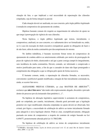 153
situação de fato, o que implicará a real necessidade de repactuação das cláusulas
estipuladas, seja de forma integral ou parcial.
Cada situação deverá ser analisada, no caso concreto, pelo órgão público legitimado
à tomada do compromisso de ajustamento de conduta.
Hipótese bastante comum diz respeito ao requerimento do subscritor do ajuste no
que tange à prorrogação da vigência de suas cláusulas.
Nesta hipótese, o órgão público legitimado que tomou, inicialmente, o
compromisso, analisará, no caso concreto, se o aditamento deve ser formalizado ou, então,
se é o caso de execução do título executivo extrajudicial, quanto às obrigações de fazer e
de não fazer, além da multa cominatória por descumprimento do mesmo.
No âmbito trabalhista, é bastante recorrente firmar termo de compromisso de
ajustamento de conduta aditivo ao anteriormente celebrado, por motivo de prorrogação do
prazo de vigência do título, elastecendo-o até que a parte consiga cumpri-lo integralmente,
sem incidência da multa cominatória. Deverá, contudo, ser informado e comprovado o
motivo justificador para tanto, a fim de que o causador do dano não fique postergando o
cumprimento das obrigações a que se obrigou pelo ajuste de forma sucessiva.
É bastante comum, ainda, a repactuação de cláusulas firmadas, se necessário,
conveniente e justificável quando modificada a situação de fato inicialmente constatada ou,
ainda, se ocorrer fato novo.
ALEXANDRE FREITAS CÂMARA, ao citar MATTEIS DE ARRUDA231
,
esclarece que não é fato novo “não tendo sido expressamente alegado, discutido e provado
dentro do processo por ela instaurado (fato pretérito) (...)”.
Na hipótese de alteração legislativa superveniente à assinatura do compromisso,
pode ser estipulada, por cautela, inicialmente, cláusula geral prevendo que a legislação
posterior em vigor modificando cláusulas estipuladas no ajuste deverá ser observada. Isto
evitará, por lógico, a necessidade de celebração de aditivo ao termo inicialmente firmado
para adequá-lo à nova legislação ulterior. Pode-se citar, exemplificativamente, obrigação
pactuada em termo de compromisso a respeito do contrato de estágio baseado na Lei
6.494/77, posteriormente alterada pela Lei 11.788/2.008.
Na hipótese de celebração de aditivo ao termo de compromisso inicialmente
231
CÂMARA, Alexandre Freitas. Lições de direito processual civil. 12. ed. atual. Rio de Janeiro: Lúmen
Júris, 2006. v. 2, p. 235.
 