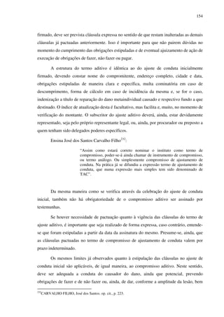 154
firmado, deve ser prevista cláusula expressa no sentido de que restam inalteradas as demais
cláusulas já pactuadas anteriormente. Isso é importante para que não pairem dúvidas no
momento do cumprimento das obrigações estipuladas e de eventual ajuizamento de ação de
execução de obrigações de fazer, não fazer ou pagar.
A estrutura do termo aditivo é idêntica ao do ajuste de conduta inicialmente
firmado, devendo constar nome do compromitente, endereço completo, cidade e data,
obrigações estipuladas de maneira clara e específica, multa cominatória em caso de
descumprimento, forma de cálculo em caso de incidência da mesma e, se for o caso,
indenização a título de reparação do dano metaindividual causado e respectivo fundo a que
destinado. O índice de atualização desta é facultativo, mas facilita e, muito, no momento de
verificação do montante. O subscritor do ajuste aditivo deverá, ainda, estar devidamente
representado, seja pelo próprio representante legal, ou, ainda, por procurador ou preposto a
quem tenham sido delegados poderes específicos.
Ensina José dos Santos Carvalho Filho232
:
“Assim como estará correto nominar o instituto como termo de
compromisso, poder-se-á ainda chamar de instrumento de compromisso,
ou termo análogo. Ou simplesmente compromisso de ajustamento de
conduta. Na prática já se difundiu a expressão termo de ajustamento de
conduta, que numa expressão mais simples tem sido denominado de
TAC”.
Da mesma maneira como se verifica através da celebração do ajuste de conduta
inicial, também não há obrigatoriedade de o compromisso aditivo ser assinado por
testemunhas.
Se houver necessidade de pactuação quanto à vigência das cláusulas do termo de
ajuste aditivo, é importante que seja realizado de forma expressa, caso contrário, entende-
se que foram estipuladas a partir da data da assinatura do mesmo. Presume-se, ainda, que
as cláusulas pactuadas no termo de compromisso de ajustamento de conduta valem por
prazo indeterminado.
Os mesmos limites já observados quanto à estipulação das cláusulas no ajuste de
conduta inicial são aplicáveis, de igual maneira, ao compromisso aditivo. Neste sentido,
deve ser adequada a conduta do causador do dano, ainda que potencial, prevendo
obrigações de fazer e de não fazer ou, ainda, de dar, conforme a amplitude da lesão, bem
232
CARVALHO FILHO, José dos Santos. op. cit., p. 223.
 