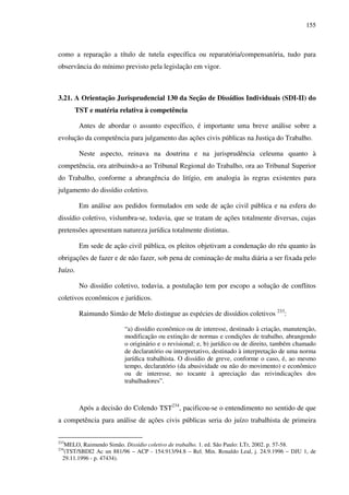 155
como a reparação a título de tutela específica ou reparatória/compensatória, tudo para
observância do mínimo previsto pela legislação em vigor.
3.21. A Orientação Jurisprudencial 130 da Seção de Dissídios Individuais (SDI-II) do
TST e matéria relativa à competência
Antes de abordar o assunto específico, é importante uma breve análise sobre a
evolução da competência para julgamento das ações civis públicas na Justiça do Trabalho.
Neste aspecto, reinava na doutrina e na jurisprudência celeuma quanto à
competência, ora atribuindo-a ao Tribunal Regional do Trabalho, ora ao Tribunal Superior
do Trabalho, conforme a abrangência do litígio, em analogia às regras existentes para
julgamento do dissídio coletivo.
Em análise aos pedidos formulados em sede de ação civil pública e na esfera do
dissídio coletivo, vislumbra-se, todavia, que se tratam de ações totalmente diversas, cujas
pretensões apresentam natureza jurídica totalmente distintas.
Em sede de ação civil pública, os pleitos objetivam a condenação do réu quanto às
obrigações de fazer e de não fazer, sob pena de cominação de multa diária a ser fixada pelo
Juízo.
No dissídio coletivo, todavia, a postulação tem por escopo a solução de conflitos
coletivos econômicos e jurídicos.
Raimundo Simão de Melo distingue as espécies de dissídios coletivos 233
:
“a) dissídio econômico ou de interesse, destinado à criação, manutenção,
modificação ou extinção de normas e condições de trabalho, abrangendo
o originário e o revisional; e, b) jurídico ou de direito, também chamado
de declaratório ou interpretativo, destinado à interpretação de uma norma
jurídica trabalhista. O dissídio de greve, conforme o caso, é, ao mesmo
tempo, declaratório (da abusividade ou não do movimento) e econômico
ou de interesse, no tocante à apreciação das reivindicações dos
trabalhadores”.
Após a decisão do Colendo TST234
, pacificou-se o entendimento no sentido de que
a competência para análise de ações civis públicas seria do juízo trabalhista de primeira
233
MELO, Raimundo Simão. Dissídio coletivo de trabalho. 1. ed. São Paulo: LTr, 2002. p. 57-58.
234
(TST/SBDI2 Ac un 881/96 – ACP - 154.913/94.8 – Rel. Min. Ronaldo Leal, j. 24.9.1996 – DJU 1, de
29.11.1996 - p. 47434).
 