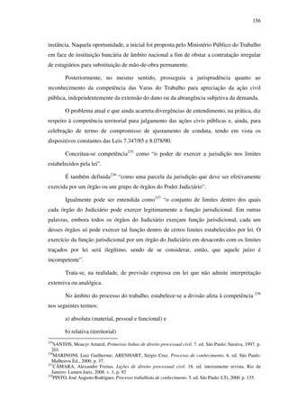 156
instância. Naquela oportunidade, a inicial foi proposta pelo Ministério Público do Trabalho
em face de instituição bancária de âmbito nacional a fim de obstar a contratação irregular
de estagiários para substituição de mão-de-obra permanente.
Posteriormente, no mesmo sentido, prosseguiu a jurisprudência quanto ao
reconhecimento da competência das Varas do Trabalho para apreciação da ação civil
pública, independentemente da extensão do dano ou da abrangência subjetiva da demanda.
O problema atual e que ainda acarreta divergências de entendimento, na prática, diz
respeito à competência territorial para julgamento das ações civis públicas e, ainda, para
celebração de termo de compromisso de ajustamento de conduta, tendo em vista os
dispositivos constantes das Leis 7.347/85 e 8.078/90.
Conceitua-se competência235
como “o poder de exercer a jurisdição nos limites
estabelecidos pela lei”.
É também definida236
“como uma parcela da jurisdição que deve ser efetivamente
exercida por um órgão ou um grupo de órgãos do Poder Judiciário”.
Igualmente pode ser entendida como237
“o conjunto de limites dentro dos quais
cada órgão do Judiciário pode exercer legitimamente a função jurisdicional. Em outras
palavras, embora todos os órgãos do Judiciário exerçam função jurisdicional, cada um
desses órgãos só pode exercer tal função dentro de certos limites estabelecidos por lei. O
exercício da função jurisdicional por um órgão do Judiciário em desacordo com os limites
traçados por lei será ilegítimo, sendo de se considerar, então, que aquele juízo é
incompetente”.
Trata-se, na realidade, de previsão expressa em lei que não admite interpretação
extensiva ou analógica.
No âmbito do processo do trabalho, estabelece-se a divisão afeta à competência 238
nos seguintes termos:
a) absoluta (material, pessoal e funcional) e
b) relativa (territorial)
235
SANTOS, Moacyr Amaral. Primeiras linhas de direito processual civil. 7. ed. São Paulo: Saraiva, 1997. p.
201.
236
MARINONI, Luiz Guilherme; ARENHART, Sérgio Cruz. Processo de conhecimento. 6. ed. São Paulo:
Malheiros Ed., 2000. p. 37.
237
CÂMARA, Alexandre Freitas. Lições de direito processual civil. 18. ed. inteiramente revista. Rio de
Janeiro: Lumen Juris, 2008. v. 1, p. 92
238
PINTO, José Augusto Rodrigues. Processo trabalhista de conhecimento. 5. ed. São Paulo: LTr, 2000. p. 135.
 