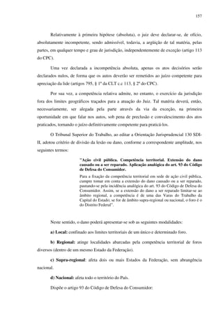 157
Relativamente à primeira hipótese (absoluta), o juiz deve declarar-se, de ofício,
absolutamente incompetente, sendo admissível, todavia, a argüição de tal matéria, pelas
partes, em qualquer tempo e grau de jurisdição, independentemente de exceção (artigo 113
do CPC).
Uma vez declarada a incompetência absoluta, apenas os atos decisórios serão
declarados nulos, de forma que os autos deverão ser remetidos ao juízo competente para
apreciação da lide (artigos 795, § 1º da CLT c.c 113, § 2º do CPC).
Por sua vez, a competência relativa admite, no entanto, o exercício da jurisdição
fora dos limites geográficos traçados para a atuação do Juiz. Tal matéria deverá, então,
necessariamente, ser alegada pela parte através da via da exceção, na primeira
oportunidade em que falar nos autos, sob pena de preclusão e convalescimento dos atos
praticados, tornando o juízo definitivamente competente para praticá-los.
O Tribunal Superior do Trabalho, ao editar a Orientação Jurisprudencial 130 SDI-
II, adotou critério de divisão da lesão ou dano, conforme a correspondente amplitude, nos
seguintes termos:
"Ação civil pública. Competência territorial. Extensão do dano
causado ou a ser reparado. Aplicação analógica do art. 93 do Código
de Defesa do Consumidor.
Para a fixação da competência territorial em sede de ação civil pública,
cumpre tomar em conta a extensão do dano causado ou a ser reparado,
pautando-se pela incidência analógica do art. 93 do Código de Defesa do
Consumidor. Assim, se a extensão do dano a ser reparado limitar-se ao
âmbito regional, a competência é de uma das Varas do Trabalho da
Capital do Estado; se for de âmbito supra-regional ou nacional, o foro é o
do Distrito Federal”.
Neste sentido, o dano poderá apresentar-se sob as seguintes modalidades:
a) Local: confinado aos limites territoriais de um único e determinado foro.
b) Regional: atinge localidades abarcadas pela competência territorial de foros
diversos (dentro de um mesmo Estado da Federação).
c) Supra-regional: afeta dois ou mais Estados da Federação, sem abrangência
nacional.
d) Nacional: afeta todo o território do País.
Dispõe o artigo 93 do Código de Defesa do Consumidor:
 