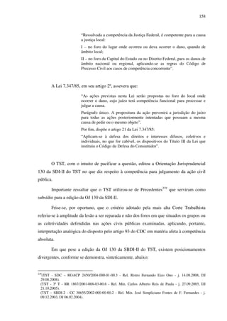 158
“Ressalvada a competência da Justiça Federal, é competente para a causa
a justiça local:
I – no foro do lugar onde ocorreu ou deva ocorrer o dano, quando de
âmbito local;
II – no foro da Capital do Estado ou no Distrito Federal, para os danos de
âmbito nacional ou regional, aplicando-se as regras do Código de
Processo Civil aos casos de competência concorrente”.
A Lei 7.347/85, em seu artigo 2º, assevera que:
“As ações previstas nesta Lei serão propostas no foro do local onde
ocorrer o dano, cujo juízo terá competência funcional para processar e
julgar a causa.
Parágrafo único. A propositura da ação prevenirá a jurisdição do juízo
para todas as ações posteriormente intentadas que possuam a mesma
causa de pedir ou o mesmo objeto”.
Por fim, dispõe o artigo 21 da Lei 7.347/85:
“Aplicam-se à defesa dos direitos e interesses difusos, coletivos e
individuais, no que for cabível, os dispositivos do Título III da Lei que
instituiu o Código de Defesa do Consumidor”.
O TST, com o intuito de pacificar a questão, editou a Orientação Jurisprudencial
130 da SDI-II do TST no que diz respeito à competência para julgamento da ação civil
pública.
Importante ressaltar que o TST utilizou-se de Precedentes239
que serviram como
subsídio para a edição da OJ 130 da SDI-II.
Frise-se, por oportuno, que o critério adotado pela mais alta Corte Trabalhista
referiu-se à amplitude da lesão a ser reparada e não dos foros em que situados os grupos ou
as coletividades defendidas nas ações civis públicas examinadas, aplicando, portanto,
interpretação analógica do disposto pelo artigo 93 do CDC em matéria afeta à competência
absoluta.
Em que pese a edição da OJ 130 da SBDI-II do TST, existem posicionamentos
divergentes, conforme se demonstra, sinteticamente, abaixo:
239
(TST - SDC – ROACP 2450/2004-000-01-00.3 - Rel. Ristro Fernando Eizo Ono - j. 14.08.2008, DJ
29.08.2008).
(TST - 3ª T - RR 1867/2001-008-03-00.6 - Rel. Min. Carlos Alberto Reis de Paula - j. 27.09.2005, DJ
21.10.2005).
(TST – SBDI-2 - CC 30655/2002-000-00-00.2 - Rel. Min. José Simpliciano Fontes de F. Fernandes - j.
09.12.2003, DJ 06.02.2004).
 