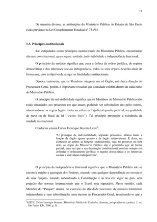15
De maneira diversa, as atribuições do Ministério Público do Estado de São Paulo
estão previstas na Lei Complementar Estadual nº 734/93.
1.3. Princípios institucionais
São estipulados como princípios institucionais do Ministério Público, encontrando
alicerce constitucional, quais sejam: unidade, indivisibilidade e independência funcional.
O princípio da unidade significa que, para a defesa da ordem jurídica, do regime
democrático e dos interesses sociais indisponíveis, todos os seus órgãos deverão atuar de
forma una, com o objetivo de atingir as finalidades institucionais.
Denota, outrossim, que os Membros integram um só Órgão, sob única direção do
Procurador-Geral, porém, é importante ressaltar que a unidade existirá dentro de cada ramo
do Ministério Público.
O princípio da indivisibilidade significa que os Membros do Ministério Público não
estão vinculados aos processos em que atuam, podendo ser substituídos uns pelos outros,
observando-se as regras legais, tanto na esfera extrajudicial quanto judicial, na qualidade
de parte ou de fiscal da lei (“custos legis”). Tal princípio pressupõe a existência da
unidade institucional.
Conforme ensina Carlos Henrique Bezerra Leite3
:
“O princípio da indivisibilidade, segundo pensamos, abarca tanto a
função de órgão agente quanto a de órgão interveniente. É dizer, no
exercício de ambas as funções institucionais, seja no processo ou fora
dele, ao órgão do Ministério Público não é permitido agir de forma
parcial, uma vez que a sua destinação constitucional consiste sempre em
defender o ordenamento jurídico, o regime democrático e os interesses
sociais e individuais indisponíveis”.
O princípio da independência funcional significa que o Ministério Público não se
encontra sujeito a quaisquer dos Poderes, atuando sem qualquer dependência no exercício
de suas funções, estando subordinado à Constituição e às leis em vigor no país, sem
prejuízo das normas internacionais que o Brasil seja signatário. Neste sentido, cada
Membro do “Parquet” atuará, no exercício da atividade funcional, de maneira totalmente
independente e sem subordinação, nem mesmo ao Procurador-Geral, ressaltando-se que a
3
LEITE, Carlos Henrique Bezerra. Ministério Público do Trabalho: doutrina, jurisprudência e prática. 3. ed.
São Paulo: LTr, 2006. p. 51.
 